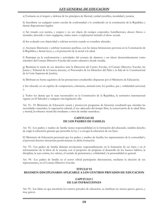 LEY GENERAL DE EDUCACION

a) Formarse en el respeto y defensa de los principios de libertad, verdad científica, moralidad y justicia;

b) Inscribirse en cualquier centro escolar de conformidad a lo establecido en la constitución de la República y
demás disposiciones legales;

c) Ser tratado con justicia, y respeto y no ser objeto de castigos corporales, humillaciones, abusos físicos o
mentales, descuido o trato negligente, malos tratos o explotación incluido el abuso sexual;

d) Ser evaluado con objetividad y solicitar revisión cuando se considere afectado;

e) Asociarse libremente y celebrar reuniones pacíficas, con las únicas limitaciones previstas en la Constitución de
la República y demás leyes; y, a la protección de la moral a la salud.

f) Participar en la conformación y actividades del consejo de alumnos y ser electo democráticamente como
miembro del Consejo Directivo Escolar del centro educativo donde estudia;

g) Reclamar la tutela de sus derechos ante la Dirección del Centro Escolar, el Consejo Directivo Escolar, las
Juntas y Tribunal de la Carrera docente, el Procurador de los Derechos del Niño y la Sala de lo Constitucional
de la Corte Suprema de Justicia;

h) Disfrutar en forma equitativa de las prestaciones estudiantiles dispuestas por el Ministerio de Educación;

i) Ser educado en un espíritu de comprensión, tolerancia, amistad entre los pueblos, paz y solidaridad universal;
y,

j) Todos los demás que le sean reconocidos en la Constitución de la República, la normativa internacional
vigente en El Salvador y cualquier otra legislación afín.

Art. 91.- El Ministerio de Educación creará y promoverá programas de bienestar estudiantil que atiendan las
necesidades materiales, la superación cultural, el uso adecuado del tiempo libre, la conservación de la salud física
y mental, la robustez moral del estudiante y otros de similar naturaleza.

                                            CAPITULO III
                                      DE LOS PADRES DE FAMILIA

Art. 92.- Los padres y madres de familia tienen responsabilidad en la formación del educando, tendrán derecho
de exigir la educación gratuita que prescribe la Ley y a escoger la educación de sus hijos.

El Ministerio de Educación procurará que los padres y madres de familia, los representantes de la comunidad y
el personal docente interactúen positivamente en dicha formación.

Art. 93.- Los padres de familia deberán involucrarse responsablemente en la formación de sus hijos y en el
reforzamiento de la labor de la escuela, con el propósito de propiciar el desarrollo de los buenos hábitos, la
disciplina, la auto-estima, los valores, el sentido de pertenencia y solidaridad y la personalidad en general.

Art. 94.- Los padres de familia en el sector oficial participarán directamente, mediante la elección de sus
representantes, en el Consejo Directivo Escolar.

                              TITULO VI
 REGIMEN DISCIPLINARIO APLICABLE A LOS CENTROS PRIVADOS DE EDUCACION

                                               CAPITULO I
                                          DE LAS INFRACCIONES

Art. 95.- Las faltas en que incurrirán los centros privados de educación, se clasifican en: menos graves, graves, y
muy graves.


                                                         14
 