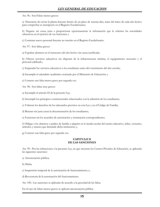 LEY GENERAL DE EDUCACION

Art. 96.- Son Faltas menos graves:

a) Abstenerse de enviar la planta docente dentro de un plazo de sesenta días, antes del inicio de cada año lectivo
para comprobar su inscripción en el Registro Escalafonario;

b) Negarse sin causa justa a proporcionar oportunamente la información que le soliciten las autoridades
educativas en el ejercicio de sus funciones; y

c) Contratar nuevo personal docente no inscrito en el Registro Escalafonario.

Art. 97.- Son faltas graves:

a) Expulsar alumnos en el transcurso del año lectivo sin causa justificada;

b) Ofrecer servicios educativos sin disponer de la infraestructura mínima, el equipamiento necesario y el
personal calificado;

c) Suspender los servicios educativos a los estudiantes antes del vencimiento del año escolar;

d) Incumplir el calendario académico normado por el Ministerio de Educación; y

e) Cometer una falta menos grave por segunda vez.

Art. 98.- Son faltas muy graves:

a) Incumplir el artículo 83 de la presente Ley;

b) Incumplir los principios constitucionales relacionados con la admisión de los estudiantes;

c) Vulnerar los derechos de los educandos previstos en esta Ley y en el Código de Familia;

d) Retener sin justa causa la documentación de los estudiantes;

e) Funcionar sin los acuerdos de autorización y nominación correspondientes;

f) Obligar a los alumnos o padres de familia a adquirir en la tienda escolar del centro educativo, útiles, vestuario,
artículos y enseres que demande dicha institución; y,

g) Cometer una falta grave por segunda vez.

                                               CAPITULO II
                                            DE LAS SANCIONES

Art. 99.- Por las infracciones a la presente Ley, en que incurran los Centros Privados de Educación, se aplicarán
las siguientes sanciones:

a) Amonestación pública;

b) Multa;

c) Suspensión temporal de la autorización de funcionamiento; y,

d) Revocatoria de la autorización del funcionamiento.

Art. 100.- Las sanciones se aplicarán de acuerdo a la gravedad de las faltas.

En el caso de faltas menos graves se aplicará amonestación pública.

                                                        15
 