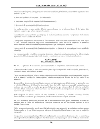 LEY GENERAL DE EDUCACION

En el caso de faltas graves y muy graves, las sanciones se aplicarán gradualmente, de acuerdo al reglamento de la
presente Ley, así:

a) Multa, que podrá ser: de cinco mil a cien mil colones;

b) Suspensión temporal de la autorización de funcionamiento; y,

c) Revocatoria de la autorización del funcionamiento.

Las multas previstas en este capítulo deberán hacerse efectivas por el infractor dentro de los quince días
siguientes a aquel en que se haya impuesto la sanción.

La certificación de la resolución que imponga la multa tendrá fuerza ejecutiva y el producto de la misma
ingresará al Fondo General de la Nación.

La suspensión temporal de la autorización de funcionamiento podrá durar hasta un máximo de dos años, según
el caso, y consistirá en el cese temporal del funcionamiento del centro privado de educación. Su aplicación
tendrá vigencia al inicio del año lectivo próximo siguiente al que fue impuesta la sanción.

La revocatoria de la autorización de funcionamiento consistirá en el cese de las actividades del centro privado de
educación.

Las personas naturales o jurídicas propietarias de centros educativos cuyo funcionamiento ha sido revocado,
quedarán inhabilitadas para participar en la creación o constitución de nuevas instituciones educativas.

                                              CAPITULO III
                                          DEL PROCEDIMIENTO

Art. 101.- La aplicación de las sanciones previstas en esta Ley es competencia del Ministerio de Educación.

El Ministerio de Educación, al tener conocimiento, por si o por cualquier otro medio fehaciente, proveerá auto,
ordenando instruir el informativo de oficio.

Dicho auto será notificado al infractor, quien tendrá un plazo de seis días hábiles, contados a partir del siguiente
al de la respectiva notificación, para comparecer a ejercer su derecho de defensa, por si o por medio de su
apoderado.

Transcurrido el término previsto en el inciso anterior, con la comparecencia del infractor o su apoderado, o en
su rebeldía, el Ministerio de Educación, dentro de los cinco días hábiles siguientes, ordenará la realización de una
audiencia oral para recibir las pruebas que aporte el infractor y las que estime producir de oficio. La resolución
respectiva deberá notificarse al infractor, al menos con dos días hábiles de anticipación a la fecha prevista para la
realización de la audiencia oral.

Toda recepción de prueba constará en acta; concluida la audiencia, la autoridad educativa proveerá
inmediatamente la resolución que corresponda, la cual deberá notificarse a la parte procesada.

Art. 102.- Contra las resoluciones proveídas por las autoridades educativas, podrá interponerse el recurso de
apelación ante el Titular del Ministerio de Educación, dentro de los tres días hábiles siguientes al de la
notificación respectiva.

Dicho recurso se interpondrá ante la autoridad administrativa que pronunció la resolución, mediante escrito
fundamentado, en el cual deberá expresarse bajo pena de inadmisibilidad, el agravio que causa la resolución
impugnada.

Interpuesto el recurso de apelación, el Ministerio de Educación resolverá inmediatamente sobre su admisión, y,
si fuere procedente, lo admitirá, emplazará al apelante para que comparezca para ante el Titular del Ministerio de

                                                        16
 