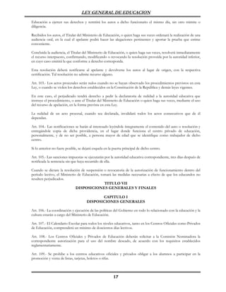 LEY GENERAL DE EDUCACION

Educación a ejercer sus derechos y remitirá los autos a dicho funcionario el mismo día, sin otro trámite o
diligencia.

Recibidos los autos, el Titular del Ministerio de Educación, o quien haga sus veces ordenará la realización de una
audiencia oral, en la cual el apelante podrá hacer las alegaciones pertinentes y aportar la prueba que estime
conveniente.

Concluida la audiencia, el Titular del Ministerio de Educación, o quien haga sus veces, resolverá inmediatamente
el recurso interpuesto, confirmando, modificando o revocando la resolución proveída por la autoridad inferior,
en cuyo caso emitirá la que conforme a derecho corresponda.

Esta resolución deberá notificarse al apelante y devolverse los autos al lugar de origen, con la respectiva
certificación. Tal resolución no admite recurso alguno.

Art. 103.- Los actos procesales serán nulos cuando no se hayan observado los procedimientos previstos en esta
Ley, o cuando se violen los derechos establecidos en la Constitución de la República y demás leyes vigentes.

En este caso, el perjudicado tendrá derecho a pedir la declaratoria de nulidad a la autoridad educativa que
instruye el procedimiento, o ante el Titular del Ministerio de Educación o quien haga sus veces, mediante el uso
del recurso de apelación, en la forma prevista en esta Ley.

La nulidad de un acto procesal, cuando sea declarada, invalidará todos los actos consecutivos que de él
dependan.

Art. 104.- Las notificaciones se harán al interesado leyéndole íntegramente el contenido del auto o resolución y
entregándole copia de dicha providencia, en el lugar donde funciona el centro privado de educación,
personalmente, y de no ser posible, a persona mayor de edad que se identifique como trabajador de dicho
centro.

Si lo anterior no fuere posible, se dejará esquela en la puerta principal de dicho centro.

Art. 105.- Las sanciones impuestas se ejecutarán por la autoridad educativa correspondiente, tres días después de
notificada la sentencia sin que haya recurrido de ella.

Cuando se dictare la resolución de suspensión o revocatoria de la autorización de funcionamiento dentro del
período lectivo, el Ministerio de Educación, tomará las medidas necesarias a efecto de que los educandos no
resulten perjudicados.
                                               TITULO VII
                              DISPOSICIONES GENERALES Y FINALES

                                             CAPITULO I
                                      DISPOSICIONES GENERALES

Art. 106.- La coordinación y ejecución de las políticas del Gobierno en todo lo relacionado con la educación y la
cultura estarán a cargo del Ministerio de Educación.

Art. 107.- El Calendario Escolar para todos los niveles educativos, tanto en los Centros Oficiales como Privados
de Educación, comprenderá un mínimo de doscientos días lectivos.

Art. 108.- Los Centros Oficiales y Privados de Educación deberán solicitar a la Comisión Nominadora la
correspondiente autorización para el uso del nombre deseado, de acuerdo con los requisitos establecidos
reglamentariamente.

Art. 109.- Se prohibe a los centros educativos oficiales y privados obligar a los alumnos a participar en la
promoción y venta de listas, tarjetas, boletos o rifas.



                                                         17
 