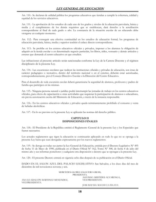 LEY GENERAL DE EDUCACION

Art. 110.- Se declaran de utilidad pública los programas educativos que tiendan a cumplir la cobertura, calidad y
equidad de los servicios educativos.

Art. 111.- La aprobación de los estudios de cada uno de los grados y niveles de la educación parvularia, básica y
media y el cumplimiento de los demás requisitos que se establezcan, dará derecho a la acreditación
correspondiente al final de cada grado o año. La constancia de la situación escolar de un educando debe
otorgarse en cualquier momento.

Art. 112.- Para conseguir una efectiva continuidad en los estudios de educación formal, los programas de
educación parvularia, básica, media y superior tendrán el enlace directo correspondiente.

Art. 113.- Se prohíbe en los centros educativos oficiales y privados, imponer a los alumnos la obligación de
adquirir en la tienda escolar o en determinado negocio particular, los libros, útiles, vestuario y demás artículos y
enseres que demande el centro educativo en que estudien.

Las infracciones al presente artículo serán sancionadas conforme la Ley de la Carrera Docente y el régimen
disciplinario de la presente Ley.

Art. 114.- Las excursiones escolares que realicen las instituciones oficiales y privadas de educación, son éstas de
carácter pedagógico o recreativo, dentro del territorio nacional o en el exterior, deberán estar autorizadas,
correspondientemente, por el Consejo Directivo Escolar o la Dirección del Centro Educativo.

Para el desarrollo de toda excursión escolar deberá garantizarse la seguridad de alumnos, profesores y padres de
familia que participen en las mismas.

Art. 115.- Ninguna persona natural o jurídica podrá interrumpir las jornadas de trabajo en los centros educativos
oficiales, para efecto de capacitación u otras actividades que requieran la participación de alumnos o educadores,
sin previa autorización escrita del Ministerio de Educación, a través de la instancia responsable.

Art. 116.- En los centros educativos oficiales y privados queda terminantemente prohibido el consumo y venta
de bebidas alcohólicas.

Art. 117.- En lo no previsto en la presente Ley se aplicarán las normas del derecho público.

                                             CAPITULO II
                                        DISPOSICIONES FINALES

Art. 118.- El Presidente de la República emitirá el Reglamento General de la presente Ley y los Especiales que
fueren necesarios.

Los actuales reglamentos que rigen la educación se continuarán aplicando en todo lo que no se oponga a la
presente Ley hasta que sean derogadas expresamente por los nuevos reglamentos.

Art. 119.- Se deroga en todas sus partes la Ley General de Educación, emitida por el Decreto Legislativo Nº 495
de fecha 11 de Mayo de 1990, publicada en el Diario Oficial Nº 162, Tomo Nº 308, de fecha 4 de julio del
mismo año y sus reformas posteriores y cualquiera otra disposición o decreto que se opongan a la presente Ley.

Art. 120.- El presente Decreto entrará en vigencia ocho días después de su publicación en el Diario Oficial.

DADO EN EL SALON AZUL DEL PALACIO LEGISLATIVO: San Salvador, a los doce días del mes de
diciembre de mil novecientos noventa y seis.
                          MERCEDES GLORIA SALGUERO GROSS,
                                    PRESIDENTA.
                                           ALFONSO ARISTIDES ALVARENGA,
ANA GUADALUPE MARTINEZ MENENDEZ,           VICEPRESIDENTE.
VICEPRESIDENTA.
                                           JOSE RAFAEL MACHUCA ZELAYA

                                                        18
 