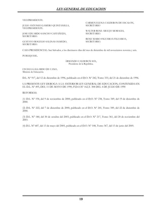 LEY GENERAL DE EDUCACION


VICEPRESIDENTE.
                                                            CARMEN ELENA CALDERON DE ESCALON,
JULIO ANTONIO GAMERO QUINTANILLA,                           SECRETARIO
VICEPRESIDENTE.
                                                            WALTER RENE ARAUJO MORALES,
JOSE EDUARDO SANCHO CASTAÑEDA,                              SECRETARIO.
SECRETARIO.
                                                            RENE MARIO FIGUEROA FIGUEROA,
GUSTAVO ROGELIO SALINAS OLMEDO,                             SECRETARIO.
SECRETARIO.

CASA PRESIDENCIAL: San Salvador, a los diecinueve días del mes de diciembre de mil novecientos noventa y seis.

PUBLIQUESE,

                                         ARMANDO CALDERON SOL,
                                           Presidente de la República.

CECILIA GALLARDO DE CANO,
Ministra de Educación.

D.L. Nº 917, del 12 de diciembre de 1996, publicado en el D.O. Nº 242, Tomo 333, del 21 de diciembre de 1996.

LA PRESENTE LEY DEROGA A LA ANTERIOR LEY GENERAL DE EDUCACION, CONTENIDA EN
EL D.L. Nº 495, DEL 11 DE MAYO DE 1990, P.D.O.Nº 162,T. 308 DEL 4 DE JULIO DE 1990

REFORMAS:

(1) D.L. Nº 194, del 9 de noviembre de 2000, publicado en el D.O. Nº 238, Tomo 349, del 19 de diciembre de
2000.

(2) D.L. Nº 222, del 7 de diciembre de 2000, publicado en el D.O. Nº 241, Tomo 349, del 22 de diciembre de
2000.

(3) D.L. N° 180, del 30 de octubre del 2003, publicado en el D.O. N° 217, Tomo 361, del 20 de noviembre del
2003.

(4) D.L. Nº 687, del 13 de mayo del 2005, publicado en el D.O. Nº 108, Tomo 367, del 13 de junio del 2005.




                                                      19
 