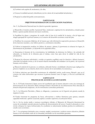 LEY GENERAL DE EDUCACION

d) Combatir todo espíritu de intolerancia y de odio;

e) Conocer la realidad nacional e identificarse con los valores de la nacionalidad salvadoreña; y

f) Propiciar la unidad del pueblo centroamericano.

                                   CAPITULO III
                   OBJETIVOS GENERALES DE LA EDUCACION NACIONAL

Art. 3.- La Educación Nacional tiene los objetivos generales siguientes:

a) Desarrollar al máximo posible el potencial físico, intelectual y espiritual de los salvadoreños, evitando poner
límites a quienes puedan alcanzar una mayor excelencia;

b) Equilibrar los planes y programas de estudio sobre la base de la unidad de la ciencia, a fin de lograr una
imagen apropiada de la persona humana, en el contexto del desarrollo económico social del país;

c) Establecer las secuencias didácticas de tal manera que toda información cognoscitiva promueva el desarrollo
de las funciones mentales y cree hábitos positivos y sentimientos deseables;

d) Cultivar la imaginación creadora, los hábitos de pensar y planear, la persistencia en alcanzar los logros, la
determinación de prioridades y el desarrollo de la capacidad crítica;

e) Sistematizar el dominio de los conocimientos, las habilidades, las destrezas, los hábitos y las actitudes del
educando, en función de la eficiencia para el trabajo, como base para elevar la calidad de vida de los
salvadoreños;

f) Propiciar las relaciones individuales y sociales en equitativo equilibrio entre los derechos y deberes humanos,
cultivando las lealtades cívicas, es de la natural relación interfamiliar del ciudadano con la patria y de la persona
humana con la cultura;

g) Mejorar la relación de la persona y su ambiente, utilizando formas y modalidades educativas que expliquen los
procesos implícitos en esa relación, dentro de los cánones de la racionalidad y la conciencia; y

h) Cultivar relaciones que desarrollen sentimientos de solidaridad, justicia, ayuda mutua, libertad y paz, en el
contexto del orden democrático que reconoce la persona humana como el origen y el fin de la actividad del
Estado.
                                               CAPITULO IV
                            POLITICAS DE ACCESO A LA EDUCACION

Art. 4.- El Estado fomentará el pleno acceso de la población apta al sistema educativo como una estrategia de
democratización de la educación. Dicha estrategia incluirá el desarrollo de una infraestructura física adecuada, la
dotación del personal competente y de los instrumentos curriculares pertinentes.

Art. 5.- La Educación Parvularia y Básica es obligatoria y juntamente con la Especial será gratuita cuando la
imparta el estado.

El Estado fomentará los programas de becas, subvenciones y créditos financieros para quienes, teniendo
capacidad intelectual y aptitud vocacional, aspiren a estudios superiores a la educación básica.

Art. 6.- En los niveles medio e institutos tecnológicos oficiales, el Ministerio de Educación determinará las
cuotas de escolaridad, teniendo presente la política de democratización del acceso. Cuando la demanda en estos
niveles sobrepase los cupos institucionales, los estudiantes se seleccionarán mediante pruebas de rendimiento y
estudio socio-económico.

Art. 7.- Los programas destinados crear, construir, ampliar, reestructurar y reubicar centros educativos, deberán
basarse en las necesidades reales de la comunidad, articuladas con las necesidades generales.

                                                         2
 