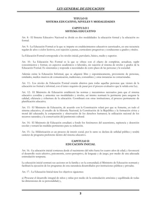 LEY GENERAL DE EDUCACION

                                        TITULO II
                        SISTEMA EDUCATIVO, NIVELES Y MODALIDADES

                                               CAPITULO I
                                           SISTEMA EDUCATIVO

Art. 8.- El Sistema Educativo Nacional se divide en dos modalidades: la educación formal y la educación no
formal.

Art. 9.- La Educación Formal es la que se imparte en establecimientos educativos autorizados, en una secuencia
regular de años o ciclos lectivos, con sujeción a pautas, curriculares progresivas y conducentes a grados y títulos.

La Educación Formal corresponde a los niveles inicial, parvulario, básico, medio y superior.

Art. 10.- La Educación No Formal es la que se ofrece con el objeto de completar, actualizar, suplir
conocimientos y formar, en aspectos académicos o laborales, sin sujeción al sistema de niveles y grados de la
Educación Formal. Es sistemática y responde a necesidades de corto plazo de las personas y la sociedad.

Además existe la Educación Informal, que se adquiere libre y espontáneamente, proveniente de personas,
entidades, medios masivos de comunicación, tradiciones, costumbres y otras instancias no estructuradas.

Art. 11.- Los niveles de Educación Formal estarán abiertos para todas aquellas personas que vienen de la
educación no formal e informal, con el único requisito de pasar por el proceso evaluativo que le señala esta Ley.

Art. 12.- El Ministerio de Educación establecerá las normas y mecanismos necesarios para que el sistema
educativo coordine y armonice sus modalidades y niveles, así mismo normará lo pertinente para asegurar la
calidad, eficiencia y cobertura de la educación. Coordinará con otras instituciones, el proceso permanente de
planificación educativa.

Art. 13.- El Ministerio de Educación, de acuerdo con la Constitución velará por que se fomente, en todo el
sistema educativo, el estudio de la Historia Nacional, la Constitución de la República y la formación cívica y
moral del educando; la comprensión y observación de los derechos humanos; la utilización racional de los
recursos naturales; y la conservación del patrimonio cultural.

Art. 14.- El Ministerio de Educación estudiará a fondo los fenómenos del ausentismo, repitencia y deserción
escolar y tomará las medidas pertinentes para su reducción.

Art. 15.- La Alfabetización es un proceso de interés social, por lo tanto se declara de utilidad pública y tendrá
carácter de programa preferente dentro del sistema educativo.

                                              CAPITULO II
                                           EDUCACION INICIAL

Art. 16.- La educación inicial comienza desde el nacimiento del niño hasta los cuatro años de edad; y favorecerá
el desarrollo socio-afectivo, psicomotriz, censo-perceptivo, de lenguaje y de juego, por medio de una adecuada
estimulación temprana.

La educación inicial centrará sus acciones en la familia y en la comunidad; el Ministerio de Educación normará y
facilitará la ejecución de los programas de esta naturaleza desarrollados por instituciones públicas y privadas.

Art. 17.- La Educación Inicial tiene los objetivos siguientes:

a) Procurar el desarrollo integral de niños y niñas por medio de la estimulación armónica y equilibrada de todas
las dimensiones de su personalidad; y,



                                                         3
 