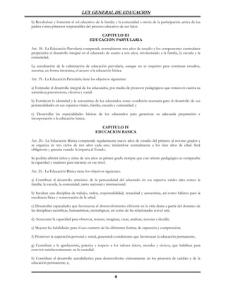 LEY GENERAL DE EDUCACION

b) Revalorizar y fomentar el rol educativo de la familia y la comunidad a través de la participación activa de los
padres como primeros responsables del proceso educativo de sus hijos.

                                            CAPITULO III
                                        EDUCACION PARVULARIA

Art. 18.- La Educación Parvularia comprende normalmente tres años de estudio y los componentes curriculares
propiciarán el desarrollo integral en el educando de cuatro a seis años, involucrando a la familia, la escuela y la
comunidad.

La acreditación de la culminación de educación parvularia, aunque no es requisito para continuar estudios,
autoriza, en forma irrestricta, el acceso a la educación básica.

Art. 19.- La Educación Parvularia tiene los objetivos siguientes:

a) Estimular el desarrollo integral de los educandos, por medio de procesos pedagógicos que tomen en cuenta su
naturaleza psicomotora, efectiva y social.

b) Fortalecer la identidad y la autoestima de los educandos como condición necesaria para el desarrollo de sus
potencialidades en sus espacios vitales, familia, escuela y comunidad; y

c) Desarrollar las especialidades básicas de los educandos para garantizar su adecuada preparación e
incorporación a la educación básica.

                                              CAPITULO IV
                                            EDUCACION BASICA

Art. 20.- La Educación Básica comprende regularmente nueve años de estudio del primero al noveno grados y
se organiza en tres ciclos de tres años cada uno, iniciándose normalmente a los siete años de edad. Será
obligatoria y gratuita cuando la imparta el Estado.

Se podrán admitir niños y niñas de seis años en primer grado siempre que con criterio pedagógico se compruebe
la capacidad y madurez para iniciarse en ese nivel.

Art. 21.- La Educación Básica tiene los objetivos siguientes:

a) Contribuir al desarrollo armónico de la personalidad del educando en sus espacios vitales tales como: la
familia, la escuela, la comunidad, tanto nacional e internacional.

b) Inculcar una disciplina de trabajo, orden, responsabilidad, tenacidad y autoestima, así como hábitos para la
excelencia física y conservación de la salud.

c) Desarrollar capacidades que favorezcan el desenvolvimiento eficiente en la vida diaria a partir del dominio de
las disciplinas científicas, humanísticas, tecnológicas, así como de las relacionadas con el arte.

d) Acrecentar la capacidad para observar, retener, imaginar, crear, analizar, razonar y decidir;

e) Mejorar las habilidades para el uso correcto de las diferentes formas de expresión y comprensión;

f) Promover la superación personal y social, generando condiciones que favorezcan la educación permanente;

g) Contribuir a la aprehensión, práctica y respeto a los valores éticos, morales y cívicos, que habiliten para
convivir satisfactoriamente en la sociedad.

h) Contribuir al desarrollo autodidáctico para desenvolverse exitosamente en los procesos de cambio y de la
educación permanente; e,


                                                         4
 