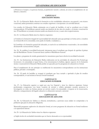 LEY GENERAL DE EDUCACION

i) Promover el respeto a la persona humana, al patrimonio natural y cultural, así como el cumplimiento de sus
deberes y derechos.

                                              CAPITULO V
                                           EDUCACION MEDIA

Art. 22.- La Educación Media ofrecerá la formación en dos modalidades educativas: una general y otra técnico
vocacional, ambas permitirán continuar con estudios superiores o incorporarse a la actividad laboral.

Los estudios de Educación Media culminarán con el grado de bachiller, el cual se acreditará con el título
correspondiente. El bachillerato general tendrá una duración de dos años de estudio y el técnico vocacional de
tres. El bachillerato en jornada nocturna tendrá una duración de tres y cuatro años respectivamente.

Art. 23.- La Educación Media tiene los objetivos siguientes:

a) Fortalecer la formación integral de la personalidad del educando para que participe en forma activa y creadora
en el desarrollo de la comunidad, como padre de familia y ciudadano; y,

b) Contribuir a la formación general del educando, en razón de sus inclinaciones vocacionales y las necesidades
del desarrollo socioeconómico del país.

Art. 24.- Se establece la movilidad horizontal, únicamente para el estudiante que después de aprobar el primer
año del Bachillerato Técnico Vocacional desee cambiar al Bachillerato General.

Los planes y programas de estudio garantizarán los mecanismos para hacer efectiva la movilidad horizontal.

Art. 25.- Las Instituciones de Educación Media colaborarán con las actividades de educación No Formal que
favorezcan a la comunidad; en igual forma, si las circunstancias la facilitan, algunos aspectos de la formación
técnico vocacional de la Educación Media podrán ser apoyados por los programas de educación no formal.

Para el cumplimiento de este principio se establecerán los mecanismos correspondientes con las instituciones
públicas, privadas o municipales.

Art. 26.- El grado de bachiller se otorgará al estudiante que haya cursado y aprobado el plan de estudios
correspondiente, el cual incluirá el Servicio Social Estudiantil.

                                            CAPITULO VI
                                        EDUCACION SUPERIOR

Art. 27.- La Educación superior se regirá por una Ley Especial y tiene los objetivos siguientes: formar
profesionales competentes con fuerte vocación de servicio y sólidos principios morales; promover la
investigación en todas sus formas; prestar un servicio social a la comunidad; y cooperar en la conservación,
difusión y enriquecimiento del legado cultural en su dimensión nacional y universal.

                                           CAPITULO VII
                                       EDUCACION DE ADULTOS

Art. 28.- La Educación de Adultos se ofrecerá, normalmente, a personas cuyas edades no comprendan a la
población apta para la educación obligatoria.

Mantendrá programas supletorios de educación formal, así como programas de educación no formal tendientes
a la capacitación laboral.

Art. 29.- La Educación de Adultos tiene los objetivos siguientes:

a) Suplir niveles de escolaridad sistemática que no fueron alcanzados en su oportunidad;


                                                        5
 