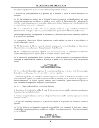 LEY GENERAL DE EDUCACION

b) Completar y perfeccionar niveles educativos formales y capacitación laboral; y,

c) Actualizar en forma permanente a las personas que lo requieran, a través de diversas modalidades de
educación.

Art. 30.- La Educación de Adultos, por su diversidad de campos, asumirá la modalidad didáctica que mejor
permita la consecución de sus objetivos y tendrá su propio modelo de diseño, desarrollo y administración
curricular, el cual se fundamentará en las políticas educativas, en el marco doctrinario del currículo nacional y en
las características e intereses de los educandos.

Art. 31.-La Educación de Adultos debe ser una prioridad social, en la que contribuirán instituciones
gubernamentales, municipales y privadas, conforme a las normas que establezca el Ministerio de Educación.

Para su enriquecimiento y el cumplimiento de los objetivos, el Ministerio de Educación promoverá la creación
de las instituciones pertinentes.

Los programas de Educación de Adultos impartidos en escuelas oficiales son parte de la oferta educativa e
institucional en dichos centros.

Art. 32.- La educación de Adultos incluirá la educación a distancia, la cual será ofrecida por el Ministerio de
Educación en dos niveles: Educación Básica y Educación Media General.

Art. 33.- La alfabetización tiene un fin supletorio en el proceso de educación y es componente de la educación
básica de adultos equivalente al segundo grado de educación básica del sistema formal.

Por su interés social, la alfabetización deberá vincularse con los planes de desarrollo socio-económico; el Estado
garantizará la sostenibilidad del proceso y promoverá la gestión de los recursos necesarios con diferentes
fuentes.

                                             CAPITULO VIII
                                          EDUCACION ESPECIAL

Art. 34.- La Educación Especial es un proceso de enseñanza-aprendizaje que se ofrece, a través de metodologías
dosificadas y específicas, a personas con necesidades educativas especiales.

La Educación de personas con necesidades educativas especiales se ofrecerá en instituciones especializadas y en
centros educativos regulares, de acuerdo con las necesidades del educando, con la atención de un especialista o
maestros capacitados. Las escuelas especiales brindarán servicios educativos y prevocacionales a la población
cuyas condiciones no les permitan integrarse a la escuela regular.

Art. 35.- La Educación Especial tiene los objetivos siguientes:

a) Contribuir a elevar el nivel y calidad de vida de las personas con necesidades educativas especiales por
limitaciones o por aptitud sobresaliente;

b) Favorecer las oportunidades de acceso de toda población con necesidades educativas especiales al sistema
educativo nacional; y,

c) Incorporar a la familia y comunidad en el proceso de atención de las personas con necesidades educativas
especiales.

Art. 36.- El Ministerio de Educación, establecerá la normatividad en la modalidad de Educación Especial,
coordinará las instituciones públicas y privadas para establecer las políticas, estrategias y directrices curriculares
en esta modalidad.

                                              CAPITULO IX
                                          EDUCACION ARTISTICA

                                                          6
 