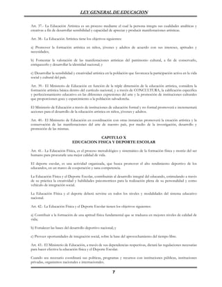 LEY GENERAL DE EDUCACION

Art. 37.- La Educación Artística es un proceso mediante el cual la persona integra sus cualidades analíticas y
creativas a fin de desarrollar sensibilidad y capacidad de apreciar y producir manifestaciones artísticas.

Art. 38.- La Educación Artística tiene los objetivos siguientes:

a) Promover la formación artística en niños, jóvenes y adultos de acuerdo con sus intereses, aptitudes y
necesidades;

b) Fomentar la valoración de las manifestaciones artísticas del patrimonio cultural, a fin de conservarlo,
enriquecerlo y desarrollar la identidad nacional; y

c) Desarrollar la sensibilidad y creatividad artística en la población que favorezca la participación activa en la vida
social y cultural del país.

Art. 39.- El Ministerio de Educación en función de la triple dimensión de la educación artística, considera la
formación artística básica dentro del currículo nacional, y a través de CONCULTURA, la calificación especifica
y perfeccionamiento educativo en las diferentes expresiones del arte y la promoción de instituciones culturales
que proporcionen goce y esparcimiento a la población salvadoreña.

El Ministerio de Educación a través de instituciones de educación formal y no formal promoverá e incrementará
acciones para el desarrollo de la educación artística en niños, jóvenes y adultos.

Art. 40.- El Ministerio de Educación en coordinación con otras instancias promoverá la creación artística y la
conservación de las manifestaciones del arte de nuestro país, por medio de la investigación, desarrollo y
promoción de las mismas.

                                         CAPITULO X
                             EDUCACION FISICA Y DEPORTE ESCOLAR

Art. 41.- La Educación Física, es el proceso metodológico y sistemático de la formación física y motriz del ser
humano para procurarle una mejor calidad de vida.

El deporte escolar, es una actividad organizada, que busca promover el alto rendimiento deportivo de los
educandos, en un marco de cooperación y sana competencia.

La Educación Física y el Deporte Escolar, contribuirán al desarrollo integral del educando, estimulando a través
de su práctica la creatividad y habilidades psicomotrices para la realización plena de su personalidad y como
vehículo de integración social.

La Educación Física y el deporte deberá servirse en todos los niveles y modalidades del sistema educativo
nacional.

Art. 42.- La Educación Física y el Deporte Escolar tienen los objetivos siguientes:

a) Contribuir a la formación de una aptitud física fundamental que se traduzca en mejores niveles de calidad de
vida;

b) Fortalecer las bases del desarrollo deportivo nacional; y

c) Proveer oportunidades de integración social, sobre la base del aprovechamiento del tiempo libre.

Art. 43.- El Ministerio de Educación, a través de sus dependencias respectivas, dictará las regulaciones necesarias
para hacer efectiva la educación física y el Deporte Escolar.

Cuando sea necesario coordinará sus políticas, programas y recursos con instituciones públicas, instituciones
privadas, organismos nacionales e internacionales.

                                                          7
 