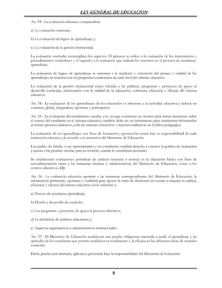 LEY GENERAL DE EDUCACION

Art. 53.- La evaluación educativa comprenderá:

a) La evaluación currícular;

b) La evaluación de logros de aprendizaje; y,

c) La evaluación de la gestión institucional.

La evaluación currícular contemplará dos aspectos. El primero se refiere a la evaluación de los instrumentos y
procedimientos currículares y el segundo, a la evaluación que realizan los maestros en el proceso de enseñanza-
aprendizaje.

La evaluación de logros de aprendizaje se orientará a la medición y valoración del alcance y calidad de los
aprendizajes en relación con los propósitos currículares de cada nivel del sistema educativo.

La evaluación de la gestión institucional estará referida a las políticas, programas y proyectos de apoyo al
desarrollo currícular, relacionados con la calidad de la educación, cobertura, eficiencia y eficacia del sistema
educativo.

Art. 54.- La evaluación de los aprendizajes de los educandos es inherente a la actividad educativa y deberá ser
continua, global, integradora, oportuna y participativa.

Art. 55.- La evaluación del rendimiento escolar, a la vez que constituye un recurso para tomar decisiones sobre
el avance del estudiante en el sistema educativo, también debe ser un instrumento para suministrar información
al mismo proceso educativo, a fin de orientar correctivos y mejoras cualitativas en la labor pedagógica.

La evaluación de los aprendizajes con fines de formación y promoción estará bajo la responsabilidad de cada
institución educativa, de acuerdo a la normativa del Ministerio de Educación.

Los padres de familia o sus representantes y los estudiantes tendrán derecho a conocer la política de evaluación
y acceso a las pruebas escritas para su revisión, cuando lo consideren necesario.

Se establecerán evaluaciones periódicas de carácter muestral o sensual en la educación básica con fines de
retroalimentación tanto a las instancias técnicas y administrativas del Ministerio de Educación, como a los
centros educativos. (4)

Art. 56.- La evaluación educativa aportará a las instancias correspondientes del Ministerio de Educación, la
información pertinente, oportuna y confiable para apoyar la toma de decisiones en cuanto a mejorar la calidad,
eficiencia y eficacia del sistema educativo en lo referente a:

a) Proceso de enseñanza aprendizaje;

b) Diseño y desarrollo de currículo;

c) Los programas y proyectos de apoyo al proceso educativo;

d) La definición de políticas educativas; y,

e) Aspectos organizativos o administrativos institucionales.

Art. 57.- El Ministerio de Educación establecerá una prueba obligatoria orientada a medir el aprendizaje y las
aptitudes de los estudiantes que permita establecer su rendimiento y la eficacia en las diferentes áreas de atención
curricular.

Dicha prueba será diseñada, aplicada y procesada bajo la responsabilidad del Ministerio de Educación




                                                         9
 