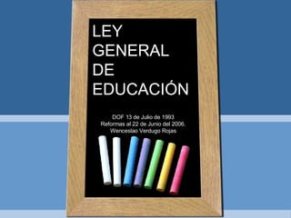 LEY GENERAL DE EDUCACIÓN DOF 13 de Julio de 1993 Reformas al 22 de Junio del 2006. Wenceslao Verdugo Rojas 