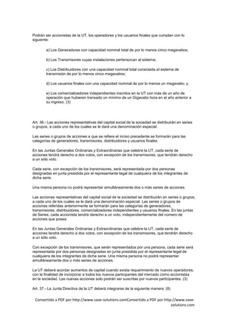 Podrán ser accionistas de la UT, los operadores y los usuarios finales que cumplan con lo
siguiente:

        a) Los Generadores con capacidad nominal total de por lo menos cinco megavatios;

        b) Los Transmisores cuyas instalaciones pertenezcan al sistema;

        c) Los Distribuidores con una capacidad nominal total conectada al sistema de
        transmisión de por lo menos cinco megavatios;

        d) Los usuarios finales con una capacidad nominal de por lo menos un megavatio; y,

        e) Los comercializadores independientes inscritos en la UT con más de un año de
        operación que hubieren transado un mínimo de un Gigavatio hora en el año anterior a
        su ingreso. (3)




Art. 36.- Las acciones representativas del capital social de la sociedad se distribuirán en series
o grupos, a cada uno de los cuales se le dará una denominación especial.

Las series o grupos de acciones a que se refiere el inciso precedente se formarán para las
categorías de generadores, transmisores, distribuidores y usuarios finales.

En las Juntas Generales Ordinarias y Extraordinarias que celebre la UT, cada serie de
acciones tendrá derecho a dos votos, con excepción de los transmisores, que tendrán derecho
a un sólo voto.

Cada serie, con excepción de los transmisores, será representada por dos personas
designadas en junta presidida por el representante legal de cualquiera de los integrantes de
dicha serie.

Una misma persona no podrá representar simultáneamente dos o más series de acciones.

Las acciones representativas del capital social de la sociedad se distribuirán en series o grupos,
a cada uno de los cuales se le dará una denominación especial. Las series o grupos de
acciones referidas anteriormente se formarán para las categorías de generadores,
transmisores, distribuidores, comercializadores independientes y usuarios finales. En las juntas
de Series, cada accionista tendrá derecho a un voto, independientemente del número de
acciones que posea.

En las Juntas Generales Ordinarias y Extraordinarias que celebre la UT, cada serie de
acciones tendrá derecho a dos votos, con excepción de los transmisores, que tendrán derecho
a un sólo voto.

Con excepción de los transmisores, que serán representados por una persona, cada serie será
representada por dos personas designadas en junta presidida por el representante legal de
cualquiera de los integrantes de dicha serie. Una misma persona no podrá representar
simultáneamente dos o más series de acciones.

La UT deberá acordar aumentos de capital cuando exista requerimiento de nuevos operadores,
con la finalidad de incorporar a todos los nuevos participantes del mercado como accionistas
en la sociedad. Las nuevas acciones solo podrán ser suscritas por nuevos participantes. (3)

Art. 37.- La Junta Directiva de la UT deberá integrarse de la siguiente manera: (8)

 Convertido a PDF por http://www.save-solutions.comConvertido a PDF por http://www.save-
                                                                            solutions.com
 