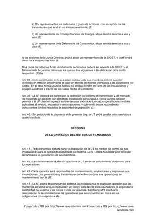 a) Dos representantes por cada serie o grupo de acciones, con excepción de los
        transmisores que tendrán un solo representante; (8)

        b) Un representante del Consejo Nacional de Energía, el que tendrá derecho a voz y
        voto; (8)

        c) Un representante de la Defensoría del Consumidor, el que tendrá derecho a voz y
        voto. (8)



A las sesiones de la Junta Directiva, podrá asistir un representante de la SIGET, el cual tendrá
derecho a voz pero sin voto. (8)

Una copia de todas las Actas debidamente certificadas deberá ser enviada a la SIGET y al
Ministerio de Economía, dentro de los quince días siguientes a la celebración de la Junta
respectiva. (3) (8)

Art. 38.- En la constitución de la sociedad, cada uno de sus miembros deberá suscribir
acciones en relación proporcional al valor en libro de los bienes orientados a las actividades del
sector. En el caso de los usuarios finales, se tomará el valor en libros de las instalaciones y
equipos eléctricos a través de los cuales recibe el suministro.

Art. 39.- La UT cobrará los cargos por la operación del sistema de transmisión y del mercado
de mayorista de acuerdo con el método establecido por la SIGET. Estos cargos deberán
permitir a la UT obtener ingresos suficientes para satisfacer los costos operativos razonables
aplicables al servicio, impuestos y amortizaciones, y cubriendo costos razonables y
consistentes con los requisitos de seguridad de operación. (3)

Art. 40.- Sin perjuicio de lo dispuesto en la presente Ley, la UT podrá prestar otros servicios a
quien lo solicite.



                                           SECCION II

                    DE LA OPERACION DEL SISTEMA DE TRANSMISION




Art. 41.- Todo transmisor deberá poner a disposición de la UT los medios de control de sus
instalaciones para la operación coordinada del sistema. La UT estará facultada para controlar
las unidades de generación de sus miembros.

Art. 42.- Las decisiones de operación que tome la UT serán de cumplimiento obligatorio para
los operadores.

Art. 43.-Cada operador será responsable del mantenimiento, ampliaciones y mejoras en sus
instalaciones. Los generadores y transmisores deberán coordinar sus operaciones de
mantenimiento con la UT.

Art. 44.- La UT podrá desconectar del sistema las instalaciones de cualquier operador que las
mantenga en forma tal que representen un peligro para las de otros operadores, la seguridad o
estabilidad del sistema y los bienes o vida de personas. También podrá efectuar la
desconexión de las instalaciones de operadores que se encuentren en mora en sus
obligaciones con respecto a ella.


 Convertido a PDF por http://www.save-solutions.comConvertido a PDF por http://www.save-
                                                                            solutions.com
 