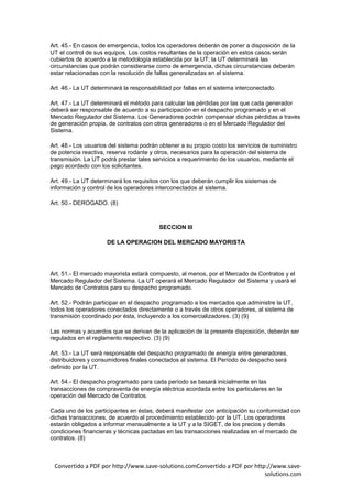 Art. 45.- En casos de emergencia, todos los operadores deberán de poner a disposición de la
UT el control de sus equipos. Los costos resultantes de la operación en estos casos serán
cubiertos de acuerdo a la metodología establecida por la UT; la UT determinará las
circunstancias que podrán considerarse como de emergencia, dichas circunstancias deberán
estar relacionadas con la resolución de fallas generalizadas en el sistema.

Art. 46.- La UT determinará la responsabilidad por fallas en el sistema interconectado.

Art. 47.- La UT determinará el método para calcular las pérdidas por las que cada generador
deberá ser responsable de acuerdo a su participación en el despacho programado y en el
Mercado Regulador del Sistema. Los Generadores podrán compensar dichas pérdidas a través
de generación propia, de contratos con otros generadores o en el Mercado Regulador del
Sistema.

Art. 48.- Los usuarios del sistema podrán obtener a su propio costo los servicios de suministro
de potencia reactiva, reserva rodante y otros, necesarios para la operación del sistema de
transmisión. La UT podrá prestar tales servicios a requerimiento de los usuarios, mediante el
pago acordado con los solicitantes.

Art. 49.- La UT determinará los requisitos con los que deberán cumplir los sistemas de
información y control de los operadores interconectados al sistema.

Art. 50.- DEROGADO. (8)



                                          SECCION III

                     DE LA OPERACION DEL MERCADO MAYORISTA




Art. 51.- El mercado mayorista estará compuesto, al menos, por el Mercado de Contratos y el
Mercado Regulador del Sistema. La UT operará el Mercado Regulador del Sistema y usará el
Mercado de Contratos para su despacho programado.

Art. 52.- Podrán participar en el despacho programado a los mercados que administre la UT,
todos los operadores conectados directamente o a través de otros operadores, al sistema de
transmisión coordinado por ésta, incluyendo a los comercializadores. (3) (9)

Las normas y acuerdos que se derivan de la aplicación de la presente disposición, deberán ser
regulados en el reglamento respectivo. (3) (9)

Art. 53.- La UT será responsable del despacho programado de energía entre generadores,
distribuidores y consumidores finales conectados al sistema. El Período de despacho será
definido por la UT.

Art. 54.- El despacho programado para cada período se basará inicialmente en las
transacciones de compraventa de energía eléctrica acordada entre los particulares en la
operación del Mercado de Contratos.

Cada uno de los participantes en éstas, deberá manifestar con anticipación su conformidad con
dichas transacciones, de acuerdo al procedimiento establecido por la UT. Los operadores
estarán obligados a informar mensualmente a la UT y a la SIGET, de los precios y demás
condiciones financieras y técnicas pactadas en las transacciones realizadas en el mercado de
contratos. (8)



 Convertido a PDF por http://www.save-solutions.comConvertido a PDF por http://www.save-
                                                                            solutions.com
 