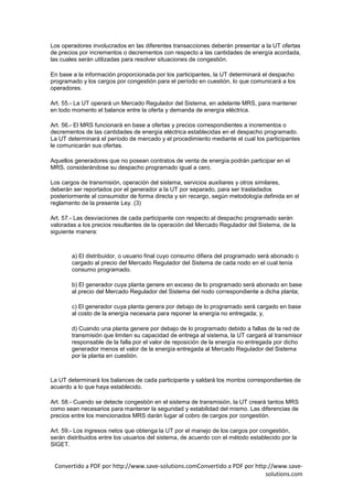 Los operadores involucrados en las diferentes transacciones deberán presentar a la UT ofertas
de precios por incrementos o decrementos con respecto a las cantidades de energía acordada,
las cuales serán utilizadas para resolver situaciones de congestión.

En base a la información proporcionada por los participantes, la UT determinará el despacho
programado y los cargos por congestión para el período en cuestión, lo que comunicará a los
operadores.

Art. 55.- La UT operará un Mercado Regulador del Sistema, en adelante MRS, para mantener
en todo momento el balance entre la oferta y demanda de energía eléctrica.

Art. 56.- El MRS funcionará en base a ofertas y precios correspondientes a incrementos o
decrementos de las cantidades de energía eléctrica establecidas en el despacho programado.
La UT determinará el período de mercado y el procedimiento mediante el cual los participantes
le comunicarán sus ofertas.

Aquellos generadores que no posean contratos de venta de energía podrán participar en el
MRS, considerándose su despacho programado igual a cero.

Los cargos de transmisión, operación del sistema, servicios auxiliares y otros similares,
deberán ser reportados por el generador a la UT por separado, para ser trasladados
posteriormente al consumidor de forma directa y sin recargo, según metodología definida en el
reglamento de la presente Ley. (3)

Art. 57.- Las desviaciones de cada participante con respecto al despacho programado serán
valoradas a los precios resultantes de la operación del Mercado Regulador del Sistema, de la
siguiente manera:



        a) El distribuidor, o usuario final cuyo consumo difiera del programado será abonado o
        cargado al precio del Mercado Regulador del Sistema de cada nodo en el cual tenía
        consumo programado.

        b) El generador cuya planta genere en exceso de lo programado será abonado en base
        al precio del Mercado Regulador del Sistema del nodo correspondiente a dicha planta;

        c) El generador cuya planta genera por debajo de lo programado será cargado en base
        al costo de la energía necesaria para reponer la energía no entregada; y,

        d) Cuando una planta genere por debajo de lo programado debido a fallas de la red de
        transmisión que limiten su capacidad de entrega al sistema, la UT cargará al transmisor
        responsable de la falla por el valor de reposición de la energía no entregada por dicho
        generador menos el valor de la energía entregada al Mercado Regulador del Sistema
        por la planta en cuestión.



La UT determinará los balances de cada participante y saldará los montos correspondientes de
acuerdo a lo que haya establecido.

Art. 58.- Cuando se detecte congestión en el sistema de transmisión, la UT creará tantos MRS
como sean necesarios para mantener la seguridad y estabilidad del mismo. Las diferencias de
precios entre los mencionados MRS darán lugar al cobro de cargos por congestión.

Art. 59.- Los ingresos netos que obtenga la UT por el manejo de los cargos por congestión,
serán distribuidos entre los usuarios del sistema, de acuerdo con el método establecido por la
SIGET.


 Convertido a PDF por http://www.save-solutions.comConvertido a PDF por http://www.save-
                                                                            solutions.com
 