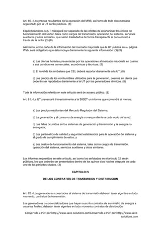 Art. 60.- Los precios resultantes de la operación del MRS, así tomo de todo otro mercado
organizado por la UT serán públicos. (8)

Específicamente, la UT manejará por separado de las ofertas de oportunidad los costos de
funcionamiento del sector, tales como cargos de transmisión, operación del sistema, servicios
auxiliares y otros similares, que serán trasladados de forma transparente al consumidor a
través de la tarifa. (3) (8)

Asimismo, como parte de la información del mercado mayorista que la UT publica en su página
Web, será obligatorio que ésta incluya diariamente la siguiente información: (3) (8)



        a) Las ofertas horarias presentadas por los operadores al mercado mayorista en cuanto
        a sus condiciones comerciales, económicas y técnicas; (8)

        b) El nivel de los embalses que CEL deberá reportar diariamente a la UT; (8)

        c) Los precios de los combustibles utilizados para la generación, puestos en planta que
        deberán ser reportados diariamente a la UT por los generadores térmicos. (8)



Toda la información referida en este artículo será de acceso público. (8)

Art. 61.- La UT presentará trimestralmente a la SIGET un informe que contendrá al menos:



        a) Los precios resultantes del Mercado Regulador del Sistema;

        b) La generación y el consumo de energía correspondiente a cada nodo de la red;

        c) Las fallas ocurridas en los sistemas de generación y transmisión y la energía no
        entregada;

        d) Los parámetros de calidad y seguridad establecidos para la operación del sistema y
        el grado de cumplimiento de estos; y

        e) Los costos de funcionamiento del sistema, tales como cargos de transmisión,
        operación del sistema, servicios auxiliares y otros similares.



Los informes requeridos en este artículo, así como los señalados en el artículo 32 serán
públicos, los que deberán ser presentados dentro de los quince días hábiles después de cada
uno de los períodos citados. (3)

                                         CAPITULO IV

                DE LOS CONTRATOS DE TRANSMISION Y DISTRIBUCION




Art. 62.- Los generadores conectados al sistema de transmisión deberán tener vigentes en todo
momento, contratos de transmisión.

Los generadores o comercializadores que hayan suscrito contratos de suministro de energía a
usuarios finales, deberán tener vigentes en todo momento contratos de distribución

 Convertido a PDF por http://www.save-solutions.comConvertido a PDF por http://www.save-
                                                                            solutions.com
 