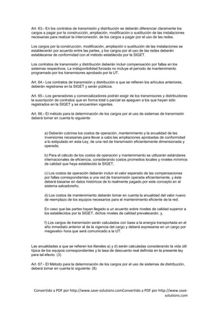 Art. 63.- En los contratos de transmisión y distribución se deberán diferenciar claramente los
cargos a pagar por la construcción, ampliación, modificación o sustitución de las instalaciones
necesarias para realizar la interconexión, de los cargos a pagar por el uso de las redes.

Los cargos por la construcción, modificación, ampliación o sustitución de las instalaciones se
establecerán por acuerdo entre las partes, y los cargos por el uso de las redes deberán
establecerse de conformidad con el método establecido por la SIGET.

Los contratos de transmisión y distribución deberán incluir compensación por fallas en los
sistemas respectivos. La indisponibilidad forzada no incluye el período de mantenimiento
programado por los transmisores aprobado por la UT.

Art. 64.- Los contratos de transmisión y distribución a que se refieren los artículos anteriores,
deberán registrarse en la SIGET y serán públicos.

Art. 65.- Los generadores y comercializadores podrán exigir de los transmisores y distribuidores
la suscripción de contratos que en forma total o parcial se apeguen a los que hayan sido
registrados en la SIGET y se encuentren vigentes.

Art. 66.- El método para la determinación de los cargos por el uso de sistemas de transmisión
deberá tomar en cuenta lo siguiente:



        a) Deberán cubrirse los costos de operación, mantenimiento y la anualidad de las
        inversiones necesarias para llevar a cabo las ampliaciones aprobadas de conformidad
        a lo estipulado en esta Ley, de una red de transmisión eficientemente dimensionada y
        operada;

        b) Para el cálculo de los costos de operación y mantenimiento se utilizarán estándares
        internacionales de eficiencia, considerando costos promedios locales y niveles mínimos
        de calidad que haya establecido la SIGET;

        c) Los costos de operación deberán incluir el valor esperado de las compensaciones
        por fallas correspondientes a una red de transmisión operada eficientemente, y éste
        deberá basarse en datos históricos de lo realmente pagado por este concepto en el
        sistema salvadoreño;

        d) Los costos de mantenimiento deberán tomar en cuenta la anualidad del valor nuevo
        de reemplazo de los equipos necesarios para el mantenimiento eficiente de la red.

        En caso que las partes hayan llegado a un acuerdo sobre niveles de calidad superior a
        los establecidos por la SIGET, dichos niveles de calidad prevalecerán; y,

        f) Los cargos de transmisión serán calculados con base a la energía transportada en el
        año inmediato anterior al de la vigencia del cargo y deberá expresarse en un cargo por
        megavatio- hora que será comunicado a la UT.



Las anualidades a que se refieren los literales a) y d) serán calculadas considerando la vida útil
típica de los equipos correspondientes y la tasa de descuento real definida en la presente ley
para tal efecto. (3)

Art. 67.- El Método para la determinación de los cargos por el uso de sistemas de distribución,
deberá tomar en cuenta lo siguiente: (8)




 Convertido a PDF por http://www.save-solutions.comConvertido a PDF por http://www.save-
                                                                            solutions.com
 