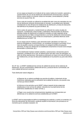 a) Los cargos se basarán en el cálculo de los costos medios de inversión, operación y
        mantenimiento de una red de distribución eficientemente dimensionada y operada.
        Dichos costos medios no incluirán costos de mercadeo, comercialización y demás
        servicios al usuario final. (8)

        Como costo de inversión se utilizará la anualidad del valor nuevo de reemplazo de una
        red de distribución eficiente dimensionada al mercado. La anualidad será calculada
        considerando la vida útil típica de instalaciones de distribución y la tasa de descuento
        real definida en la presente Ley para tal efecto. (8)

        Como costos de operación y mantenimiento se utilizarán los costos anuales de
        operación, considerando costos locales y estándares internacionales de eficiencia,
        pérdidas medias de distribución en potencia y energía y el valor esperado de las
        compensaciones por fallas correspondientes a una red de distribución dimensionada y
        operada eficientemente, cuyos límites de compensación y pérdidas eléctricas serán
        establecidos por la SIGET; (8)

        b) Los cargos para la mediana y gran demanda serán calculados con base a la
        potencia entregada por nivel de tensión, sin considerar la energía a suministrar. En el
        caso de aquellos usuarios correspondientes a la categoría tarifaria de pequeña
        demanda, el cargo por distribución se establecerá únicamente en función de la energía
        demandada o consumida; (8) y

        c) Si el distribuidor hubiese recibido subsidios, subvenciones o donaciones para la
        expansión y ampliación de su red, se deberá excluir del valor nuevo de reemplazo, el
        valor de dichas aportaciones. Este ajuste se efectuará con base en la vida útil típica de
        las instalaciones y la tasa de descuento establecida en la presente Ley para este efecto.
        (8)




Art. 67- bis.- La SIGET establecerá las normas de calidad de servicio de los sistemas de
distribución, las que comprenderán calidad del servicio y producto técnico suministrado, así
como calidad del servicio comercial.

Todo distribuidor estará obligado a:



        a) Disponer de un sistema auditable que permita el análisis y tratamiento de las
        mediciones realizadas para la verificación de la calidad de servicio, de acuerdo a las
        normas que dicte la SIGET;

        b) Informar en los períodos que la SIGET indique respecto de las exigencias
        establecidas en las normas de calidad, indicando los incumplimientos de los
        parámetros establecidos en estas normas; y

        c) Pagar a sus usuarios las compensaciones reguladas que correspondan por
        deficiencias en la calidad de servicios establecidas por la SIGET.



La SIGET será la responsable de definir la metodología de medición y control, el contenido y la
forma de intercambio de información, pudiendo auditar la información y los procesos en el
momento que lo considere necesario. (3)




 Convertido a PDF por http://www.save-solutions.comConvertido a PDF por http://www.save-
                                                                            solutions.com
 