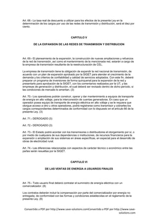 Art. 68.- La tasa real de descuento a utilizar para los efectos de la presente Ley en la
determinación de los cargos por uso de las redes de transmisión y distribución, será el diez por
ciento.



                                          CAPITULO V

         DE LA EXPANSION DE LAS REDES DE TRANSMISION Y DISTRIBUCION




Art. 69.- El planeamiento de la expansión, la construcción de nuevas ampliaciones y refuerzos
de la red de transmisión, así como el mantenimiento de la mencionada red, estarán a cargo de
la empresa de transmisión resultante de la reestructuración de CEL.

La empresa de transmisión tiene la obligación de expandir la red nacional de transmisión, de
acuerdo con un plan de expansión aprobado por la SIGET para atender el crecimiento de la
demanda y los criterios de confiabilidad y calidad de servicios adoptados. Con este fin, deberá
preparar un programa de inversiones de forma quinquenal para la expansión de la red y
presentarlo para aprobación de la SIGET, con los comentarios realizados por la UT, y las
empresas de generación y distribución, el cual deberá ser revisado dentro de dicho período, si
las condiciones de mercado lo ameritan. (3)

Art. 70.- Los operadores podrán construir, operar y dar mantenimiento a equipos de transporte
de energía en alto voltaje, para la interconexión de cuentas generadoras. En caso que un
operador posea equipo de transporte de energía eléctrica en alto voltaje y se le requiera que
otorgue acceso a otro u otros operadores, podrá registrarse como transmisor y cobrarles los
cargos correspondientes determinados de conformidad con lo dispuesto en el artículo 66 de la
presente Ley. (3)

Art. 71.- DEROGADO (3)

Art. 72.- DEROGADO (3)

Art. 73.- El Estado podrá acordar con los transmisores o distribuidores el otorgamiento por sí, o
por medio de cualquiera de sus dependencias o instituciones, de recursos financieros para la
expansión o ampliación de sus sistemas en áreas específicas, en especial para el desarrollo de
obras de electricidad rural.

Art. 74.- Las diferencias relacionadas con aspectos de carácter técnico o económico entre las
partes serán resueltas por la SIGET.



                                         CAPITULO VI

                   DE LAS VENTAS DE ENERGIA A USUARIOS FINALES




Art. 75.- Todo usuario final deberá contratar el suministro de energía eléctrica con un
comercializador. (8)

Los contratos deberán incluir la compensación por parte del comercializador por energía no
entregada, de conformidad con las formas y condiciones establecidas en el reglamento de la
presente Ley. (8)


 Convertido a PDF por http://www.save-solutions.comConvertido a PDF por http://www.save-
                                                                            solutions.com
 