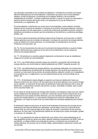 Las cláusulas contenidas en los contratos de adhesión o contratos de suministro de energía
eléctrica elaborados por el comercializador o distribuidor que actúa como comercializador,
deberán cumplir los términos y condiciones de los pliegos tarifarios y las normativas
establecidas por la SIGET, y podrán modificarse siempre y cuando no vayan en menoscabo o
perjuicio de los intereses del usuario final y a lo dispuesto en la Ley de Protección al
Consumidor y su reglamento. (8)

El comercializador o distribuidor que actúa como comercializador, podrá celebrar contratos
distintos de los contratos de adhesión o contratos de suministro de energía eléctrica, siempre y
cuando preceda una real negociación y cuando las condiciones pactadas incorporen mayores
beneficios conmutativos al usuario que los contenidos en los términos y condiciones del pliego
tarifario. (8)

En el marco del funcionamiento del Sistema Nacional de Protección al Consumidor, la SIGET
deberá garantizar que los contratos de adhesión o contratos de suministro de energía eléctrica
a que se refieren los incisos anteriores, no contravengan lo preceptuado en la Ley de
Protección al Consumidor. (8)

Art. 76.- En los documentos de cobro por el suministro de energía eléctrica a usuarios finales,
deberán diferenciarse los cargos por el uso de la red de distribución, de los cargos por
consumo de energía eléctrica.

Art. 77.- Se tendrá por no escrita cualquier disposición contractual en la que se establezcan
cargos por el cambio de comercializador.

Art. 77-A.- Las distribuidoras cobrarán cargos por conexión y reconexión del suministro de
energía eléctrica, de conformidad al método establecido por SIGET mediante acuerdo. (8)

Art. 77-B.- Las distribuidoras de energía eléctrica, las empresas dedicadas a la construcción y
diseño de instalaciones de distribución de energía eléctrica y los usuarios que requieran una
conexión y/o reconexión del suministro de energía eléctrica, deberán cumplir con lo establecido
en la presente Ley, su reglamento y con los requerimientos de las normas emitidas por la
SIGET. (8)

Art. 77-C.- El distribuidor estará obligado a expandir sus líneas de distribución hasta una
distancia máxima de cien metros a fin de proporcionar el servicio eléctrico a los usuarios finales
que lo soliciten. La extensión de las líneas de distribución hasta esta distancia será a costo del
distribuidor, y solamente la conexión del servicio; es decir, acometida y medidor, será a costo
de los usuarios finales. (8)

En los casos en donde el punto de entrega esté ubicado a una distancia mayor que cien metros
de las instalaciones del distribuidor, correrá por cuenta del usuario final la construcción de la
infraestructura que exceda de dicha distancia y que sea necesaria para que éste accese al
servicio de energía eléctrica. La mencionada infraestructura podrá ser desarrollada por el
distribuidor, con cargo al usuario final, de conformidad a la normativa establecida por la SIGET.
(8)

El distribuidor deberá proporcionar al usuario final facilidades financieras para el pago de las
extensiones de líneas de distribución solicitadas, cuando éstas corran por cuenta de dicho
usuario final, así como para el pago de los costos de conexión y reconexión de los servicios
eléctricos. En todo caso, el financiamiento deberá ser de hasta doce cuotas mensuales, iguales
y sucesivas, sin intereses. (8)

Art. 78.- Los operadores de redes de distribución que actúen como comercializadores en el
área geográfica donde se ubican sus redes, deberán presentar anualmente a la SIGET para su
aprobación, un pliego tarifario que contenga los precios y condiciones de suministros de
energía eléctrica, de acuerdo con el nivel de voltaje, estacionalidad y distribución horaria del
uso de ésta.

 Convertido a PDF por http://www.save-solutions.comConvertido a PDF por http://www.save-
                                                                            solutions.com
 
