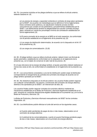 Art. 79.- Los precios incluidos en los pliegos tarifarios a que se refiere el artículo anterior,
deberán basarse en: (8)



        a) Los precios de energía y capacidad contenida en contratos de largo plazo aprobados
        por la SIGET, de acuerdo a la metodología que se definirá en forma reglamentaria.
        Estos contratos serán públicos y se adjudicarán mediante proceso de libre
        concurrencia que cumpla con los parámetros y procedimientos establecidos por la
        SIGET. Las distribuidoras tendrán la obligatoriedad de suscribir contratos de largo
        plazo, tomando en cuenta los porcentajes mínimos de contratación establecidos en
        forma reglamentaria; (8)

        b) El precio promedio de la energía en el MRS en el nodo respectivo, de conformidad
        con el período establecido en el reglamento de la presente Ley; (8)

        c) Los cargos de distribución determinados, de acuerdo con lo dispuesto en el Art. 67
        de la presente ley; (8)

        d) Los cargos de comercialización. (3) (8)




Art. 80.- El pliego tarifario a que se refiere el artículo anterior, deberá incluir una fórmula de
ajuste automático, establecida de conformidad con lo estipulado en el reglamento de la
presente Ley, con el objeto de conservar el valor real de los precios. (8)

En el caso del precio de la energía del pliego tarifario, el ajuste automático deberá realizarse al
menos dos veces al año, de conformidad a lo establecido en el reglamento de la presente Ley.
(8)

Art. 81.- Los consumidores conectados a una red de distribución podrán exigir al distribuidor
correspondiente el otorgamiento de contratos de suministro de energía de acuerdo con el
pliego tarifario aprobado por la SIGET.

Art. 82.- No obstante lo dispuesto en el artículo anterior, los usuarios finales podrán negociar
con cualquier comercializador, los precios y condiciones del suministro de energía eléctrica,
distintos a los aprobados por la SIGET, sin intervención de ésta. (8)

Los usuarios finales podrán negociar contratos de suministro eléctrico mediante los
mecanismos establecidos en la Bolsa de Productos y Servicios legalmente establecida en el
país, tomando en cuenta las disposiciones legales establecidas en la presente Ley y en la de la
Bolsa de Productos y Servicios. (8)

La Bolsa de Productos y Servicios informará mensualmente a la SIGET de los contratos
negociados. (8)

Art. 83.- Los distribuidores podrán efectuar el corte del servicio en los siguientes casos:



        a) Cuando estén pendientes de pagos de dos o más meses, relacionados con el
        suministro de energía eléctrica;

        b) A solicitud de los comercializadores, cuando el usuario final tenga pendiente pagos
        de dos o más meses, relacionados con el suministro de energía eléctrica.




 Convertido a PDF por http://www.save-solutions.comConvertido a PDF por http://www.save-
                                                                            solutions.com
 