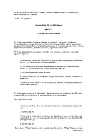 en uso de sus facultades constitucionales y a iniciativa del Presidente de la República por
medio del Ministro de Economía,

DECRETA la siguiente:



                              LEY GENERAL DE ELECTRICIDAD.

                                          CAPITULO I

                                DISPOSICIONES GENERALES




Art. 1.- La presente Ley norma las actividades de generación, transmisión, distribución y
comercialización de energía eléctrica. Sus disposiciones son aplicables a todas las entidades
que desarrollen las actividades mencionadas, sean estas de naturaleza pública, mixta o privada,
independientemente de su grado de autonomía y régimen de constitución.

Art. 2.- La aplicación de los preceptos contenidos en la presente Ley, tomará en cuenta los
siguientes objetivos:



        a) Desarrollo de un mercado competitivo en las actividades de generación, transmisión,
        distribución y comercialización de energía eléctrica;

        b) Libre acceso de las entidades generadoras a las instalaciones de transmisión y
        distribución, sin más limitaciones que las señaladas por la Ley;

        c) Uso racional y eficiente de los recursos;

        d) Fomento del acceso al suministro de energía eléctrica para todos los sectores de la
        población; y,

        e) Protección de los derechos de los usuarios y de todas las entidades que desarrollan
        actividades en el sector.




Art. 3.- La Superintendencia de Electricidad y Telecomunicaciones, en adelante la SIGET, será
la responsable del cumplimiento de las disposiciones de la presente Ley.

Para lo cual se le faculta:



        a) Velar por la defensa de la competencia en los términos establecidos en la presente
        Ley;

        b) DEROGADO (4)

        c) Determinar la existencia de condiciones que garanticen la sana competencia en los
        precios ofertados en el mercado regulador del sistema, de conformidad al Artículo 112
        E de la presente Ley;

        d) DEROGADO (4)

 Convertido a PDF por http://www.save-solutions.comConvertido a PDF por http://www.save-
                                                                            solutions.com
 