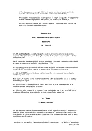 c) Cuando se consuma energía eléctrica sin contar con la previa autorización del
        operador, o cuando el usuario incumpla las condiciones contractuales;

        d) Cuando las instalaciones del usuario pongan en peligro la seguridad de las personas
        o bienes, sean estos propiedad del operador, del usuario o de terceros; y,

        e) Cuando el usuario niegue el acceso del operador a las instalaciones internas que
        aquel haya efectuado para el suministro.




                                          CAPITULO VII

                            DE LA RESOLUCION DE CONFLICTOS

                                            SECCION I

                                          DE LA SIGET




Art. 84.- La SIGET podrá a solicitud de parte, resolver administrativamente los conflictos
surgidos entre operadores, entre éstos y los usuarios finales, así como los surgidos entre los
operadores y la UT.

La SIGET deberá establecer normas técnicas destinadas a regular la compensación por daños
económicos o a equipos; artefactos o instalaciones. (3) (8)

Art. 85.- Las resoluciones que en el ejercicio de las facultades otorgadas en el artículo anterior
emita la SIGET, admitirán el recurso de revisión como último acto administrativo.

Art. 86.- La SIGET fundamentará sus resoluciones en los informes que presente el perito
nombrado para el caso

Ni la SIGET, ni el perito podrán resolver o dictaminar sobre puntos en los que no se les haya
solicitado que lo hagan.

Art. 87.- Los peritos deberán tomar en cuenta las normas técnicas internacionales de la
industria eléctrica aceptadas por la SIGET.

Art. 88.- Los costos directos de la contratación del perito en los que incurra la SIGET para la
resolución del conflicto, serán cubiertos en igual proporción por las partes.



                                           SECCION II

                                     DEL PROCEDIMIENTO




Art. 89.- Recibida la solicitud de resolver sobre un asunto específico, la SIGET, dentro de los
tres días hábiles siguientes, notificará de ello a la otra parte, y les presentará una terna de la
que deberán, de común acuerdo y dentro de los cinco días hábiles posteriores, elegir el perito
que dictaminará al respecto.



 Convertido a PDF por http://www.save-solutions.comConvertido a PDF por http://www.save-
                                                                            solutions.com
 