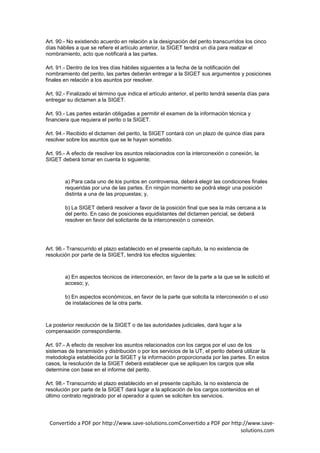 Art. 90.- No existiendo acuerdo en relación a la designación del perito transcurridos los cinco
días hábiles a que se refiere el artículo anterior, la SIGET tendrá un día para realizar el
nombramiento, acto que notificará a las partes.

Art. 91.- Dentro de los tres días hábiles siguientes a la fecha de la notificación del
nombramiento del perito, las partes deberán entregar a la SIGET sus argumentos y posiciones
finales en relación a los asuntos por resolver.

Art. 92.- Finalizado el término que indica el artículo anterior, el perito tendrá sesenta días para
entregar su dictamen a la SIGET.

Art. 93.- Las partes estarán obligadas a permitir el examen de la información técnica y
financiera que requiera el perito o la SIGET.

Art. 94.- Recibido el dictamen del perito, la SIGET contará con un plazo de quince días para
resolver sobre los asuntos que se le hayan sometido.

Art. 95.- A efecto de resolver los asuntos relacionados con la interconexión o conexión, la
SIGET deberá tomar en cuenta lo siguiente;



        a) Para cada uno de los puntos en controversia, deberá elegir las condiciones finales
        requeridas por una de las partes. En ningún momento se podrá elegir una posición
        distinta a una de las propuestas; y,

        b) La SIGET deberá resolver a favor de la posición final que sea la más cercana a la
        del perito. En caso de posiciones equidistantes del dictamen pericial, se deberá
        resolver en favor del solicitante de la interconexión o conexión.




Art. 96.- Transcurrido el plazo establecido en el presente capítulo, la no existencia de
resolución por parte de la SIGET, tendrá los efectos siguientes:



        a) En aspectos técnicos de interconexión, en favor de la parte a la que se le solicitó el
        acceso; y,

        b) En aspectos económicos, en favor de la parte que solicita la interconexión o el uso
        de instalaciones de la otra parte.



La posterior resolución de la SIGET o de las autoridades judiciales, dará lugar a la
compensación correspondiente.

Art. 97.- A efecto de resolver los asuntos relacionados con los cargos por el uso de los
sistemas de transmisión y distribución o por los servicios de la UT, el perito deberá utilizar la
metodología establecida por la SIGET y la información proporcionada por las partes. En estos
casos, la resolución de la SIGET deberá establecer que se apliquen los cargos que ella
determine con base en el informe del perito.

Art. 98.- Transcurrido el plazo establecido en el presente capítulo, la no existencia de
resolución por parte de la SIGET dará lugar a la aplicación de los cargos contenidos en el
último contrato registrado por el operador a quien se soliciten los servicios.




 Convertido a PDF por http://www.save-solutions.comConvertido a PDF por http://www.save-
                                                                            solutions.com
 