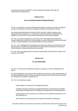 La posterior resolución de la SIGET o de las autoridades judiciales, dará lugar a la
compensación correspondiente.



                                         CAPITULO VIII

                      DE LAS TRANSACCIONES INTERNACIONALES




Art. 99.- Los operadores y usuarios finales podrán celebrar contratos que tengan por objeto el
suministro de energía y servicios con entidades ubicadas fuera del territorio nacional.

Las transacciones efectuadas al amparo de dichos contratos, deberán sujetarse a las
disposiciones de la presente Ley, y coordinarse a través del organismo responsable del
despacho en el país donde se encuentren localizadas las mencionadas entidades.

Art. 100.- Los costos de despacho en que incurra la UT para realizar las transacciones
internacionales serán cubiertos por los operadores o usuarios finales nacionales que participen
en ellas, y estarán basados en los precios del MRS en el nodo respectivo.

Art. 101.- La UT establecerá los mecanismos para resolver los aspectos relacionados con las
perturbaciones o transferencias inadvertidas de energía eléctrica causadas por la operación
interconectada con sistemas eléctricos de otros países.

Art. 102.- Previo a la celebración de convenios internacionales de interconexión, deberá oírse
la opinión de la SIGET.



                                         CAPITULO IX

                                      DE LAS SANCIONES




Art. 103.- La infracciones se clasifican en graves y muy graves, y serán sancionadas por la
SIGET.

Las responsabilidades que se deriven del procedimiento sancionador, serán independientes de
las responsabilidades civiles o penales que pudieran caber por los mismos hechos de acuerdo
con las leyes que resultaren de aplicación. (3)

Art. 104.- Son infracciones graves:



        a) No actualizar su inscripción en el Registro respectivo;

        b) Realizar estudios en bienes de propiedad del Estado sin autorización de la SIGET,
        encaminados al establecimiento de instalaciones de generación de energía eléctrica;

        c) No presentar en forma oportuna, los informes a que se refieren los artículos 32 y 61
        de la presente Ley;

        d) No inscribir en forma oportuna los contratos de transmisión y distribución;


 Convertido a PDF por http://www.save-solutions.comConvertido a PDF por http://www.save-
                                                                            solutions.com
 