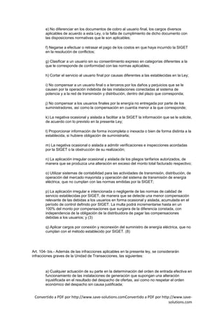 e) No diferenciar en los documentos de cobro al usuario final, los cargos diversos
        aplicables de acuerdo a esta Ley, o la falta de cumplimiento de dicho documento con
        las disposiciones normativas que le son aplicables;

        f) Negarse a efectuar o retrasar el pago de los costos en que haya incurrido la SIGET
        en la resolución de conflictos;

        g) Clasificar a un usuario sin su consentimiento expreso en categorías diferentes a la
        que le corresponde de conformidad con las normas aplicables;

        h) Cortar el servicio al usuario final por causas diferentes a las establecidas en la Ley;

        i) No compensar a un usuario final o a terceros por los daños y perjuicios que se le
        causen por la operación indebida de las instalaciones conectadas al sistema de
        potencia y a la red de transmisión y distribución, dentro del plazo que corresponda;

        j) No compensar a los usuarios finales por la energía no entregada por parte de los
        suministradores, así como la compensación en cuantía menor a la que corresponde;

        k) La negativa ocasional y aislada a facilitar a la SIGET la información que se le solicite,
        de acuerdo con lo previsto en la presente Ley;

        l) Proporcionar información de forma incompleta o inexacta o bien de forma distinta a la
        establecida, si hubiere obligación de suministrarla;

        m) La negativa ocasional o aislada a admitir verificaciones e inspecciones acordadas
        por la SIGET o la obstrucción de su realización;

        n) La aplicación irregular ocasional y aislada de los pliegos tarifarios autorizados, de
        manera que se produzca una alteración en exceso del monto total facturado respectivo;

        o) Utilizar sistemas de contabilidad para las actividades de transmisión, distribución, de
        operación del mercado mayorista y operación del sistema de transmisión de energía
        eléctrica, que no cumplan con las normas emitidas por la SIGET;

        p) La aplicación irregular e intencionada o negligente de las normas de calidad de
        servicio establecidas por SIGET, de manera que se detecte una menor compensación
        relevante de las debidas a los usuarios en forma ocasional y aislada, acumulada en el
        período de control definido por SIGET. La multa podrá incrementarse hasta en un
        100% del monto por compensaciones que surgiera de la diferencia constada, con
        independencia de la obligación de la distribuidora de pagar las compensaciones
        debidas a los usuarios; y (3)

        q) Aplicar cargos por conexión y reconexión del suministro de energía eléctrica, que no
        cumplan con el método establecido por SIGET. (8)




Art. 104- bis.- Además de las infracciones aplicables en la presente ley, se considerarán
infracciones graves de la Unidad de Transacciones, las siguientes:



        a) Cualquier actuación de su parte en la determinación del orden de entrada efectiva en
        funcionamiento de las instalaciones de generación que supongan una alteración
        injustificada en el resultado del despacho de ofertas, así como no respetar el orden
        económico del despacho sin causa justificada;


 Convertido a PDF por http://www.save-solutions.comConvertido a PDF por http://www.save-
                                                                            solutions.com
 