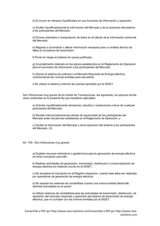 b) El incurrir en retrasos injustificados en sus funciones de información y operación;

        c) Ocultar injustificadamente la información del Mercado y de la operación del sistema
        a los participantes del Mercado;

        d) Errores reiterados o manipulación de datos en el cálculo de la información comercial
        del Mercado;

        e) Negarse a suministrar o alterar información necesaria para un análisis técnico de
        fallas en el sistema de transmisión;

        f) Poner en riesgo el sistema sin causa justificada;

        g) Incumplimiento reiterado en los plazos establecidos en el Reglamento de Operación
        para el suministro de información a los participantes del Mercado;

        h) Operar el sistema de potencia o el Mercado Mayorista de Energía eléctrica
        contraviniendo las normas emitidas para ese efecto.

        i) No utilizar el sistema uniforme de cuentas aprobado por la SIGET.



Son infracciones muy graves de la Unidad de Transacciones, las siguientes, sin perjuicio de las
otras contenidas en la presente ley que resultaren aplicables:

        a) Orientar injustificadamente decisiones, estudios o resoluciones a favor de cualquier
        participante del Mercado;

        b) Revelar intencionalmente las ofertas de oportunidad de los participantes del
        Mercado antes del período establecido en el Reglamento de Operación; y

        c) Ocultar la información del Mercado y de la operación del sistema a los participantes
        del Mercado. (3)




Art. 105.- Son infracciones muy graves:



        a) Explotar recursos hidráulicos o geotérmicos para la generación de energía eléctrica
        sin tener concesión para ello;

        b) Realizar actividades de generación, transmisión, distribución o comercialización de
        energía eléctrica sin haberse inscrito en la SIGET;

        c) No actualizar la inscripción en el Registro respectivo, cuando ésta deba ser realizada
        por operadores de generación de energía eléctrica;

        d) No separar los sistemas de contabilidad cuando una misma entidad desarrolle
        distintas actividades en el sector;

        e) Utilizar sistemas de contabilidad para las actividades de transmisión, distribución, de
        operación del mercado mayorista y operación del sistema de transmisión de energía
        eléctrica, que no cumplan con las normas emitidas por la SIGET;



 Convertido a PDF por http://www.save-solutions.comConvertido a PDF por http://www.save-
                                                                            solutions.com
 