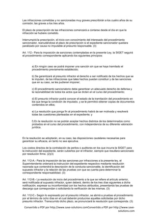 Las infracciones cometidas y no sancionadas muy graves prescribirán a los cuatro años de su
comisión; las graves a los tres años.

El plazo de prescripción de las infracciones comenzará a contarse desde el día en que la
infracción se hubiere cometido.

Interrumpirá la prescripción, el inicio con conocimiento del interesado del procedimiento
sancionador, reanudándose el plazo de prescripción si el expediente sancionador quedara
paralizado por causa no imputable al presunto responsable. (3)

Art. 112.- Para la imposición de sanciones contempladas en la presente Ley, la SIGET seguirá
el procedimiento correspondiente aplicando los siguientes principios:



        a) En ningún caso se podrá imponer una sanción sin que se haya tramitado el
        procedimiento previamente establecido;

        b) Se garantizará al presunto infractor el derecho a ser notificado de los hechos que se
        le imputen, de las infracciones que tales hechos puedan constituir y de las sanciones
        que en su caso, se les pudieran imponer;

        c) El procedimiento sancionatorio debe garantizar un adecuado derecho de defensa y
        la razonabilidad de todos los actos que se dicten en el curso del procedimiento;

        d) El presunto infractor podrá conocer el estado de la tramitación del procedimiento en
        los que tenga la condición de imputado, y se le permitirá obtener copias de documentos
        contenidos en ellos;

        e) La resolución que ponga fin al procedimiento habrá de ser motivada y resolverá
        todas las cuestiones planteadas en el expediente; y

        f) En la resolución no se podrán aceptar hechos distintos de los determinados como
        probados en el curso del procedimiento, con independencia de su diferente valoración
        jurídica.



En la resolución se adoptarán, en su caso, las disposiciones cautelares necesarias para
garantizar su eficacia, en tanto no sea ejecutiva.

Los costos directos de la contratación de peritos o auditores en los que incurra la SIGET para
la instrucción del expediente, serán cubiertos por el infractor, siempre que resultara sancionado
por resolución firme. (2)(3)

Art. 112-A.- Para la imposición de las sanciones por infracciones a la presente ley, el
Superintendente ordenará la instrucción del expediente respectivo mediante resolución
razonada que contendrá la descripción de la conducta sancionable, la identificación del
supuesto infractor y la relación de las pruebas con que se cuenta para determinar la
correspondiente responsabilidad. (3)

Art. 112-B.- La resolución de inicio del procedimiento a la que se refiere el artículo anterior,
será notificada al supuesto infractor, quien deberá, dentro de los tres días siguientes a dicha
notificación, expresar su inconformidad con los hechos atribuidos, presentando las pruebas de
descargo que correspondan o solicitando la verificación de las mismas. (3)

Art. 112-C.- Según lo expresado por el presunto infractor, se abrirá a pruebas el procedimiento
por el término de ocho días en el cual deberán producirse aquellas solicitadas por dicho
presunto infractor. Transcurrido dicho plazo, se pronunciará la resolución que corresponda. (3)

 Convertido a PDF por http://www.save-solutions.comConvertido a PDF por http://www.save-
                                                                            solutions.com
 