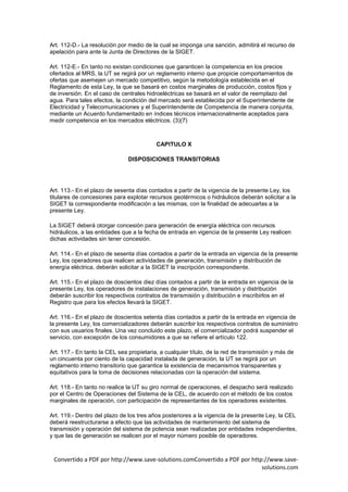 Art. 112-D.- La resolución por medio de la cual se imponga una sanción, admitirá el recurso de
apelación para ante la Junta de Directores de la SIGET.

Art. 112-E.- En tanto no existan condiciones que garanticen la competencia en los precios
ofertados al MRS, la UT se regirá por un reglamento interno que propicie comportamientos de
ofertas que asemejen un mercado competitivo, según la metodología establecida en el
Reglamento de esta Ley, la que se basará en costos marginales de producción, costos fijos y
de inversión. En el caso de centrales hidroeléctricas se basará en el valor de reemplazo del
agua. Para tales efectos, la condición del mercado será establecida por el Superintendente de
Electricidad y Telecomunicaciones y el Superintendente de Competencia de manera conjunta,
mediante un Acuerdo fundamentado en índices técnicos internacionalmente aceptados para
medir competencia en los mercados eléctricos. (3)(7)



                                          CAPITULO X

                               DISPOSICIONES TRANSITORIAS




Art. 113.- En el plazo de sesenta días contados a partir de la vigencia de la presente Ley, los
titulares de concesiones para explotar recursos geotérmicos o hidráulicos deberán solicitar a la
SIGET la correspondiente modificación a las mismas, con la finalidad de adecuarlas a la
presente Ley.

La SIGET deberá otorgar concesión para generación de energía eléctrica con recursos
hidráulicos, a las entidades que a la fecha de entrada en vigencia de la presente Ley realicen
dichas actividades sin tener concesión.

Art. 114.- En el plazo de sesenta días contados a partir de la entrada en vigencia de la presente
Ley, los operadores que realicen actividades de generación, transmisión y distribución de
energía eléctrica, deberán solicitar a la SIGET la inscripción correspondiente.

Art. 115.- En el plazo de doscientos diez días contados a partir de la entrada en vigencia de la
presente Ley, los operadores de instalaciones de generación, transmisión y distribución
deberán suscribir los respectivos contratos de transmisión y distribución e inscribirlos en el
Registro que para los efectos llevará la SIGET.

Art. 116.- En el plazo de doscientos setenta días contados a partir de la entrada en vigencia de
la presente Ley, los comercializadores deberán suscribir los respectivos contratos de suministro
con sus usuarios finales. Una vez concluido este plazo, el comercializador podrá suspender el
servicio, con excepción de los consumidores a que se refiere el artículo 122.

Art. 117.- En tanto la CEL sea propietaria, a cualquier título, de la red de transmisión y más de
un cincuenta por ciento de la capacidad instalada de generación, la UT se regirá por un
reglamento interno transitorio que garantice la existencia de mecanismos transparentes y
equitativos para la toma de decisiones relacionadas con la operación del sistema.

Art. 118.- En tanto no realice la UT su giro normal de operaciones, el despacho será realizado
por el Centro de Operaciones del Sistema de la CEL, de acuerdo con el método de los costos
marginales de operación, con participación de representantes de los operadores existentes.

Art. 119.- Dentro del plazo de los tres años posteriores a la vigencia de la presente Ley, la CEL
deberá reestructurarse a efecto que las actividades de mantenimiento del sistema de
transmisión y operación del sistema de potencia sean realizadas por entidades independientes,
y que las de generación se realicen por el mayor número posible de operadores.



 Convertido a PDF por http://www.save-solutions.comConvertido a PDF por http://www.save-
                                                                            solutions.com
 