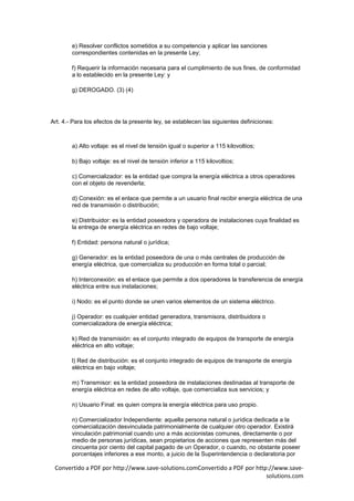 e) Resolver conflictos sometidos a su competencia y aplicar las sanciones
        correspondientes contenidas en la presente Ley;

        f) Requerir la información necesaria para el cumplimiento de sus fines, de conformidad
        a lo establecido en la presente Ley: y

        g) DEROGADO. (3) (4)




Art. 4.- Para los efectos de la presente ley, se establecen las siguientes definiciones:



        a) Alto voltaje: es el nivel de tensión igual o superior a 115 kilovoltios;

        b) Bajo voltaje: es el nivel de tensión inferior a 115 kilovoltios;

        c) Comercializador: es la entidad que compra la energía eléctrica a otros operadores
        con el objeto de revenderla;

        d) Conexión: es el enlace que permite a un usuario final recibir energía eléctrica de una
        red de transmisión o distribución;

        e) Distribuidor: es la entidad poseedora y operadora de instalaciones cuya finalidad es
        la entrega de energía eléctrica en redes de bajo voltaje;

        f) Entidad: persona natural o jurídica;

        g) Generador: es la entidad poseedora de una o más centrales de producción de
        energía eléctrica, que comercializa su producción en forma total o parcial;

        h) Interconexión: es el enlace que permite a dos operadores la transferencia de energía
        eléctrica entre sus instalaciones;

        i) Nodo: es el punto donde se unen varios elementos de un sistema eléctrico.

        j) Operador: es cualquier entidad generadora, transmisora, distribuidora o
        comercializadora de energía eléctrica;

        k) Red de transmisión: es el conjunto integrado de equipos de transporte de energía
        eléctrica en alto voltaje;

        l) Red de distribución: es el conjunto integrado de equipos de transporte de energía
        eléctrica en bajo voltaje;

        m) Transmisor: es la entidad poseedora de instalaciones destinadas al transporte de
        energía eléctrica en redes de alto voltaje, que comercializa sus servicios; y

        n) Usuario Final: es quien compra la energía eléctrica para uso propio.

        n) Comercializador Independiente: aquella persona natural o jurídica dedicada a la
        comercialización desvinculada patrimonialmente de cualquier otro operador. Existirá
        vinculación patrimonial cuando uno a más accionistas comunes, directamente o por
        medio de personas jurídicas, sean propietarios de acciones que representen más del
        cincuenta por ciento del capital pagado de un Operador, o cuando, no obstante poseer
        porcentajes inferiores a ese monto, a juicio de la Superintendencia o declaratoria por

 Convertido a PDF por http://www.save-solutions.comConvertido a PDF por http://www.save-
                                                                            solutions.com
 