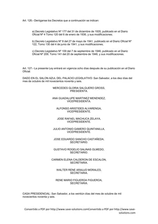 Art. 126.- Deróganse los Decretos que a continuación se indican:



        a) Decreto Legislativo Nº 177 del 31 de diciembre de 1935, publicado en el Diario
        Oficial Nº 4 Tomo 120 del 6 de enero de 1936, y sus modificaciones;

        b) Decreto Legislativo Nº 8 del 27 de mayo de 1941, publicado en el Diario Oficial Nº
        122, Tomo 130 del 4 de junio de 1941, y sus modificaciones;

        c) Decreto Legislativo Nº 109 del 7 de septiembre de 1946, publicado en el Diario
        Oficial Nº 209, Tomo 141 del 20 de septiembre de 1946, y sus modificaciones.




Art. 127.- La presente Ley entrará en vigencia ocho días después de su publicación en el Diario
Oficial.

DADO EN EL SALON AZUL DEL PALACIO LEGISLATIVO: San Salvador, a los diez días del
mes de octubre de mil novecientos noventa y seis.

                         MERCEDES GLORIA SALGUERO GROSS,
                                   PRESIDENTA.

                         ANA GUADALUPE MARTINEZ MENENDEZ,
                                 VICEPRESIDENTA.

                            ALFONSO ARISTIDES ALVARENGA,
                                  VICEPRESIDENTE.

                             JOSE RAFAEL MACHUCA ZELAYA,
                                   VICEPRESIDENTE.

                         JULIO ANTONIO GAMERO QUINTANILLA,
                                  VICEPRESIDENTE.

                          JOSE EDUARDO SANCHO CASTAÑEDA,
                                    SECRETARIO.

                          GUSTAVO ROGELIO SALINAS OLMEDO,
                                   SECRETARIO.

                        CARMEN ELENA CALDERON DE ESCALON,
                                   SECRETARIA.

                            WALTER RENE ARAUJO MORALES,
                                    SECRETARIA.

                            RENE MARIO FIGUEROA FIGUEROA,
                                     SECRETARIA.


CASA PRESIDENCIAL: San Salvador, a los veintiún días del mes de octubre de mil
novecientos noventa y seis.



 Convertido a PDF por http://www.save-solutions.comConvertido a PDF por http://www.save-
                                                                            solutions.com
 