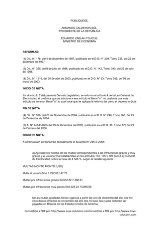 PUBLIQUESE,

                                 ARMANDO CALDERON SOL,
                                PRESIDENTE DE LA REPÚBLICA

                                  EDUARDO ZABLAH TOUCHE,
                                   MINISTRO DE ECONOMÍA


REFORMAS:

(1) D.L. N° 176, del 4 de diciembre de 1997, publicado en el D.O. N° 239, Tomo 337, del 22 de
diciembre de 1997.

(2) D.L. N° 355, del 9 de julio de 1998, publicado en el D.O. N° 142, Tomo 340, del 29 de julio
de 1998.

(3) D.L. N° 1216, del 30 de abril de 2003, publicado en el D.O. N° 83, Tomo 359, del 09 de
mayo de 2003.

INICIO DE NOTA:

En el artículo 2 del presente Decreto Legislativo, se reforma el artículo 4 de la Ley General de
Electricidad, el cual dice que se adicione a ese artículo el literal "n", no obstante que este
artículo ya tiene un literal "n", lo cual hace que se aplique la reforma tal como el decreto lo dicta.

FIN DE NOTA.

(4) D.L. N° 528, del 26 de Noviembre de 2004, publicado en el D.O. N° 240, Tomo 365, del 23
de Diciembre de 2004.

(5) A. N° 246-E-2005 del 29 de Diciembre del 2005, publicado en el D.O. 36, Tomo 370 del 21
de Febrero del 2006.

INICIO DE NOTA:

A continuación se transcribe textualmente el Acuerdo N° 246-E-2005:



        a) Ajústase los montos de las multas correspondientes a las infracciones graves y muy
        graves y al usuario final establecidas en los artículos 104, 105 y 109 de la Ley General
        de Electricidad, sobre la base de 4.546 %. según el detalle siguiente:

MULTAS MONTO MONTO (US$)

Multa al usuario final 1,292.65 147.73

Multas por infracciones graves 64,632.82 7,386.61

Multas por infracciones muy graves 646,328.23 73,866.08



        b) Las multas ajustadas tienen vigencia a partir del uno de diciembre del año dos mil
        cinco hasta el treinta de noviembre del año dos mil seis. las cuales deberán ser
        pagadas en Dólares de los Estados Unidos de América;

 Convertido a PDF por http://www.save-solutions.comConvertido a PDF por http://www.save-
                                                                            solutions.com
 