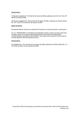 FIN DE NOTA.

(7) Decreto Legislativo N° 1018 del 30 de marzo del 2006, publicado en el D.O. 84, Tomo 371
del 09 de mayo del 2006.

(8) Decreto Legislativo No. 405 de fecha 30 de agosto de 2007, publicado en el Diario Oficial
No. 181, Tomo 377 de fecha 01 de octubre de 2007.

INICIO DE NOTA:

El presente Decreto contiene una disposición transitoria, la cual se transcribe a continuación:

Art. 16.- TRANSITORIO: EI Presidente de la República tendrá un plazo de ciento veinte días,
contados a partir de la vigencia del presente Decreto, para adecuar los reglamentos
correspondientes; igual plazo tendrá la SIGET, para adecuar los acuerdos y normas, para la
correcta aplicación de las presentes reformas.

FIN DE NOTA.

(9) Legislativo No. 732, de fecha 22 de octubre de 2008, publicado en el Diario Oficial No. 211,
Tomo 381 de fecha 10 de noviembre de 2008.




 Convertido a PDF por http://www.save-solutions.comConvertido a PDF por http://www.save-
                                                                            solutions.com
 