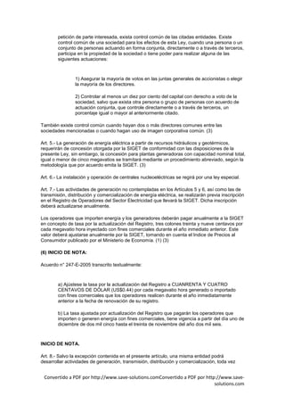 petición de parte interesada, exista control común de las citadas entidades. Existe
        control común de una sociedad para los efectos de esta Ley, cuando una persona o un
        conjunto de personas actuando en forma conjunta, directamente o a través de terceros,
        participa en la propiedad de la sociedad o tiene poder para realizar alguna de las
        siguientes actuaciones:



                1) Asegurar la mayoría de votos en las juntas generales de accionistas o elegir
                la mayoría de los directores.

                2) Controlar al menos un diez por ciento del capital con derecho a voto de la
                sociedad, salvo que exista otra persona o grupo de personas con acuerdo de
                actuación conjunta, que controle directamente o a través de terceros, un
                porcentaje igual o mayor al anteriormente citado.

También existe control común cuando hayan dos o más directores comunes entre las
sociedades mencionadas o cuando hagan uso de imagen corporativa común. (3)

Art. 5.- La generación de energía eléctrica a partir de recursos hidráulicos y geotérmicos,
requerirán de concesión otorgada por la SIGET de conformidad con las disposiciones de la
presente Ley, sin embargo, la concesión para plantas generadoras con capacidad nominal total,
igual o menor de cinco megavatios se tramitará mediante un procedimiento abreviado, según la
metodología que por acuerdo emita la SIGET. (3)

Art. 6.- La instalación y operación de centrales nucleoeléctricas se regirá por una ley especial.

Art. 7.- Las actividades de generación no contempladas en los Artículos 5 y 6, así como las de
transmisión, distribución y comercialización de energía eléctrica, se realizarán previa inscripción
en el Registro de Operadores del Sector Electricidad que llevará la SIGET. Dicha inscripción
deberá actualizarse anualmente.

Los operadores que importen energía y los generadores deberán pagar anualmente a la SIGET
en concepto de tasa por la actualización del Registro, tres colones treinta y nueve centavos por
cada megavatio hora inyectado con fines comerciales durante el año inmediato anterior. Este
valor deberá ajustarse anualmente por la SIGET, tomando en cuenta el Indice de Precios al
Consumidor publicado por el Ministerio de Economía. (1) (3)

(6) INICIO DE NOTA:

Acuerdo n° 247-E-2005 transcrito textualmente:



        a) Ajústese la tasa por la actualización del Registro a CUANRENTA Y CUATRO
        CENTAVOS DE DÓLAR (US$0.44) por cada megavatio hora generado o importado
        con fines comerciales que los operadores realicen durante el año inmediatamente
        anterior a la fecha de renovación de su registro.

        b) La tasa ajustada por actualización del Registro que pagarán los operadores que
        importen o generen energía con fines comerciales, tiene vigencia a partir del día uno de
        diciembre de dos mil cinco hasta el treinta de noviembre del año dos mil seis.



INICIO DE NOTA.

Art. 8.- Salvo la excepción contenida en el presente artículo, una misma entidad podrá
desarrollar actividades de generación, transmisión, distribución y comercialización, toda vez


 Convertido a PDF por http://www.save-solutions.comConvertido a PDF por http://www.save-
                                                                            solutions.com
 