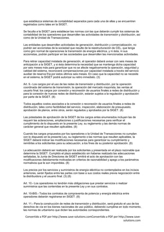 que establezca sistemas de contabilidad separados para cada una de ellas y se encuentren
registrados como tales en la SIGET.

Se faculta a la SIGET para establecer las normas con las que deberán cumplir los sistemas de
contabilidad de los operadores que desarrollen las actividades de transmisión y distribución, así
como de la Unidad de Transacciones.

Las entidades que desarrollen actividades de generación, distribución y comercialización, no
podrán ser accionistas de la sociedad que resulte de la reestructuración de CEL, que tenga
como giro normal de operaciones la transmisión de energía eléctrica, y ni ésta, ni sus
accionistas, podrán participar en las sociedades que desarrollen las mencionadas actividades.

Para retirar capacidad instalada de generación, el operador deberá avisar con seis meses de
anticipación a la SIGET, y si ésta determina la necesidad que se mantenga dicha capacidad
por seis meses más para garantizar que no se afecte negativamente la operación, seguridad y
calidad del sistema, reconocerá compensaciones por capacidad instalada a través del servicio
auxiliar de reserva fría por estos últimos seis meses. En caso que la capacidad no se necesite
en el sistema, la SIGET podrá autorizar su retiro inmediato. (3)

Art. 9.- Los cargos por el uso de las redes de transmisión y distribución, por la operación
coordinada del sistema de transmisión, la operación del mercado mayorista, las ventas al
usuario final, los cargos por conexión y reconexión de usuarios finales a redes de distribución y
para la conexión de nuevas redes de distribución, estarán sujetos a la regulación y aprobación
por parte de la SIGET. (8)

Todos aquellos costos asociados a la conexión o reconexión de usuarios finales a redes de
distribución, tales como factibilidad del servicio, inspección, elaboración de presupuesto,
aprobación de planos, entre otros, serán regulados y aprobados por la SIGET. (8)

Las potestades de aprobación de la SIGET de los cargos antes enumerados incluyen las de
requerir las aclaraciones, ampliaciones o justificaciones necesarias para verificar el
cumplimiento de lo dispuesto en la presente Ley, su reglamento y las demás normas de
carácter general que resulten aplicables. (8)

Cuando los cargos propuestos por los operadores o la Unidad de Transacciones no cumplan
con lo dispuesto en la presente Ley, su reglamento o las normas que resulten aplicables, la
SIGET deberá indicar las modificaciones necesarias para garantizar su cumplimiento y
remitirlas a los solicitantes para su adecuación, a los fines de su posterior aprobación. (8)

La adecuación deberá ser realizada por los solicitantes y presentada en el plazo razonable que
determine la SIGET. Cumplido el plazo establecido sin haberse realizado las adecuaciones
señaladas, la Junta de Directores de SIGET emitirá el acto de aprobación con las
modificaciones debidamente motivadas en criterios de razonabilidad y apego a los parámetros
normativos que le son imponibles. (8)

Los precios por los servicios y suministros de energía eléctrica no contemplados en los incisos
anteriores, serán fijados entre las partes con base a sus costos reales previa negociación entre
la distribuidora y el usuario final. (3) (8)

Art. 10.- Los operadores no tendrán más obligaciones que prestar servicios o realizar
suministros que las contenidas en la presente Ley y en sus contratos.

Art. 10-BIS.- Todos los contratos de compraventa de potencia y energía eléctrica entre
operadores deberán registrarse en SIGET. (8)

Art. 11.- Para la construcción de redes de transmisión y distribución, será gratuito el uso de los
derechos de vía en los bienes nacionales de uso público, debiendo cumplirse en todo momento,
las normas de urbanismo que dicten las autoridades correspondientes.

 Convertido a PDF por http://www.save-solutions.comConvertido a PDF por http://www.save-
                                                                            solutions.com
 