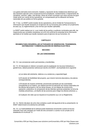 Los gastos derivados de la remoción, traslado y reposición de las instalaciones eléctricas que
sea necesario ejecutar como consecuencia de la ampliación, mantenimiento o mejoramiento de
carreteras, caminos, calles, vías férreas, obras de ornato municipal o por otras razones de igual
índole serán por cuenta de los operadores, en compensación por la utilización de bienes
nacionales de uso público en forma gratuita.

Art. 11 bis.- La SIGET podrá recabar de los operadores y de la Unidad de Transacciones la
información que resulte necesaria en el ejercicio de sus funciones para verificar el cumplimiento
de esta Ley, su reglamentación y las normas que resulten aplicables.

La SIGET podrá realizar por sí, o por medio de los peritos o auditores nombrados para ello, las
inspecciones que considere necesarias con el fin de confirmar la veracidad de la información
aportada en la medida que resulte necesario para el ejercicio de sus funciones. (3)



                                          CAPITULO II

   REGIMEN PARA DESARROLLAR ACTIVIDADES DE GENERACION, TRANSMISION,
         DISTRIBUCION Y COMERCIALIZACION DE ENERGIA ELECTRICA

                                           SECCION I

                                    DE LAS CONCESIONES




Art. 12.- Las concesiones serán permanentes y transferibles.

Art. 13.- El interesado en obtener concesión para la explotación de recursos hidráulicos o
geotérmicos, deberá presentar solicitud por escrito a la SIGET, acompañada de lo siguiente:



        a) Los datos del solicitante, relativos a su existencia y capacidad legal;

        b) El estudio de factibilidad del proyecto, que incluirá memoria descriptiva y los planos
        correspondientes;

        c) El estudio de impacto ambiental, previamente aprobado por las autoridades
        competentes en la materia, que deberá permitir la evaluación de manera sistemática de
        los efectos del proyecto y de sus obras anexas, en sus etapas de construcción,
        operación y abandono; la comparación de las distintas opciones existentes; la toma de
        medidas preventivas, y el diseño de las acciones para mitigar los efectos adversos; y,

        d) Cualquier otro dato que se requiera en la presente Ley o en su Reglamento.




Art. 14.- Dentro del plazo de ocho días contados a partir del siguiente al de su presentación, la
SIGET determinará si la solicitud es admisible.

Art. 15.- La inadmisibilidad de la solicitud podrá declararse únicamente cuando el recurso
solicitado haya sido otorgado por medio de otra concesión o cuando no se cumpla con lo
establecido en el artículo 13.




 Convertido a PDF por http://www.save-solutions.comConvertido a PDF por http://www.save-
                                                                            solutions.com
 