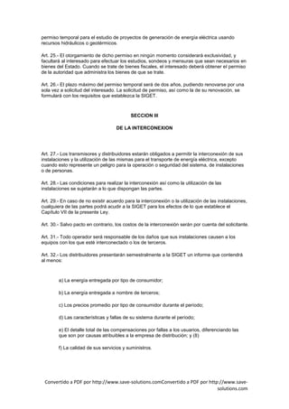 permiso temporal para el estudio de proyectos de generación de energía eléctrica usando
recursos hidráulicos o geotérmicos.

Art. 25.- El otorgamiento de dicho permiso en ningún momento considerará exclusividad, y
facultará al interesado para efectuar los estudios, sondeos y mensuras que sean necesarios en
bienes del Estado. Cuando se trate de bienes fiscales, el interesado deberá obtener el permiso
de la autoridad que administra los bienes de que se trate.

Art. 26.- El plazo máximo del permiso temporal será de dos años, pudiendo renovarse por una
sola vez a solicitud del interesado. La solicitud de permiso, así como la de su renovación, se
formulará con los requisitos que establezca la SIGET.



                                           SECCION III

                                    DE LA INTERCONEXION




Art. 27.- Los transmisores y distribuidores estarán obligados a permitir la interconexión de sus
instalaciones y la utilización de las mismas para el transporte de energía eléctrica, excepto
cuando esto represente un peligro para la operación o seguridad del sistema, de instalaciones
o de personas.

Art. 28.- Las condiciones para realizar la interconexión así como la utilización de las
instalaciones se sujetarán a lo que dispongan las partes.

Art. 29.- En caso de no existir acuerdo para la interconexión o la utilización de las instalaciones,
cualquiera de las partes podrá acudir a la SIGET para los efectos de lo que establece el
Capítulo VII de la presente Ley.

Art. 30.- Salvo pacto en contrario, los costos de la interconexión serán por cuenta del solicitante.

Art. 31.- Todo operador será responsable de los daños que sus instalaciones causen a los
equipos con los que esté interconectado o los de terceros.

Art. 32.- Los distribuidores presentarán semestralmente a la SIGET un informe que contendrá
al menos:



        a) La energía entregada por tipo de consumidor;

        b) La energía entregada a nombre de terceros;

        c) Los precios promedio por tipo de consumidor durante el período;

        d) Las características y fallas de su sistema durante el período;

        e) El detalle total de las compensaciones por fallas a los usuarios, diferenciando las
        que son por causas atribuibles a la empresa de distribución; y (8)

        f) La calidad de sus servicios y suministros.




 Convertido a PDF por http://www.save-solutions.comConvertido a PDF por http://www.save-
                                                                            solutions.com
 