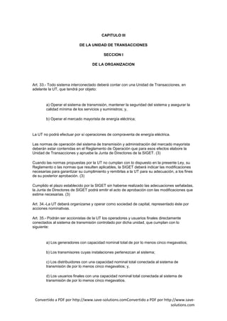 CAPITULO III

                           DE LA UNIDAD DE TRANSACCIONES

                                          SECCION I

                                   DE LA ORGANIZACION




Art. 33.- Todo sistema interconectado deberá contar con una Unidad de Transacciones, en
adelante la UT, que tendrá por objeto:



        a) Operar el sistema de transmisión, mantener la seguridad del sistema y asegurar la
        calidad mínima de los servicios y suministros; y,

        b) Operar el mercado mayorista de energía eléctrica;



La UT no podrá efectuar por sí operaciones de compraventa de energía eléctrica.

Las normas de operación del sistema de transmisión y administración del mercado mayorista
deberán estar contenidas en el Reglamento de Operación que para esos efectos elabore la
Unidad de Transacciones y apruebe la Junta de Directores de la SIGET. (3)

Cuando las normas propuestas por la UT no cumplan con lo dispuesto en la presente Ley, su
Reglamento o las normas que resulten aplicables, la SIGET deberá indicar las modificaciones
necesarias para garantizar su cumplimiento y remitirlas a la UT para su adecuación, a los fines
de su posterior aprobación. (3)

Cumplido el plazo establecido por la SIGET sin haberse realizado las adecuaciones señaladas,
la Junta de Directores de SIGET podrá emitir el acto de aprobación con las modificaciones que
estime necesarias. (3)

Art. 34.-La UT deberá organizarse y operar como sociedad de capital, representado éste por
acciones nominativas.

Art. 35.- Podrán ser accionistas de la UT los operadores y usuarios finales directamente
conectados al sistema de transmisión controlado por dicha unidad, que cumplan con lo
siguiente:



        a) Los generadores con capacidad nominal total de por lo menos cinco megavatios;

        b) Los transmisores cuyas instalaciones pertenezcan al sistema;

        c) Los distribuidores con una capacidad nominal total conectada al sistema de
        transmisión de por lo menos cinco megavatios; y,

        d) Los usuarios finales con una capacidad nominal total conectada al sistema de
        transmisión de por lo menos cinco megavatios.




 Convertido a PDF por http://www.save-solutions.comConvertido a PDF por http://www.save-
                                                                            solutions.com
 