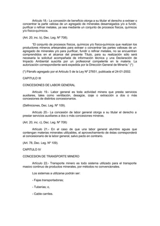 Artículo 18.- La concesión de beneficio otorga a su titular el derecho a extraer o
concentrar la parte valiosa de un agregado de minerales desarraigados y/o a fundir,
purificar o refinar metales, ya sea mediante un conjunto de procesos físicos, químicos
y/o físico-químicos.
(Art. 20, inc. b), Dec. Leg. Nº 708).
“El conjunto de procesos físicos, químicos y/o físico-químicos que realizan los
productores mineros artesanales para extraer o concentrar las partes valiosas de un
agregado de minerales y/o para purificar, fundir o refinar metales, no se encuentran
comprendidos en el alcance del presente Título, para su realización sólo será
necesaria la solicitud acompañada de información técnica y una Declaración de
Impacto Ambiental suscrita por un profesional competente en la materia. La
autorización correspondiente será expedida por la Dirección General de Minería.” (*)
(*) Párrafo agregado por el Artículo 5 de la Ley Nº 27651, publicada el 24-01-2002.
CAPITULO III
CONCESIONES DE LABOR GENERAL
Artículo 19.- Labor general es toda actividad minera que presta servicios
auxiliares, tales como ventilación, desagüe, izaje o extracción a dos o más
concesiones de distintos concesionarios.
(Definiciones, Dec. Leg. Nº 109).
Artículo 20.- La concesión de labor general otorga a su titular el derecho a
prestar servicios auxiliares a dos o más concesiones mineras.
(Art. 20, inc. c), Dec. Leg. Nº 708)
Artículo 21.- En el caso de que una labor general alumbre aguas que
contengan materias minerales utilizables, el aprovechamiento de éstas corresponderá
al concesionario de la labor general, salvo pacto en contrario.
(Art. 78, Dec. Leg. Nº 109).
CAPITULO IV
CONCESION DE TRANSPORTE MINERO
Artículo 22.- Transporte minero es todo sistema utilizado para el transporte
masivo continuo de productos minerales, por métodos no convencionales.
Los sistemas a utilizarse podrán ser:
- Fajas transportadoras;
- Tuberías; o,
- Cable carriles.
 