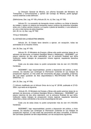 La Dirección General de Minería, con informe favorable del Ministerio de
Transportes y Comunicaciones y opinión del Consejo de Minería, podrá agregar
nuevos sistemas a esta definición.
(Definiciones, Dec. Leg. Nº 109 y Artículo 20, inc. d), Dec. Leg. Nº 708)
Artículo 23.- La concesión de transporte minero confiere a su titular el derecho
de instalar y operar un sistema de transporte masivo continuo de productos minerales
entre uno o varios centros mineros y un puerto o planta de beneficio, o una refinería o
en uno o más tramos de estos trayectos.
(Art. 20, inc. d), Dec. Leg. Nº 708)
TITULO TERCERO
EL ESTADO EN LA INDUSTRIA MINERA
Artículo 24.- El Estado tiene derecho a ejercer, sin excepción, todas las
actividades en la industria minera.
(Art. 28, Dec. Leg. Nº 109).
Artículo 25.- El Ministerio de Energía y Minas sólo podrá autorizar áreas de no
admisión de denuncios, al Instituto Geológico Minero y Metalúrgico - INGEMMET, por
plazos máximos de dos años calendarios, con la exclusiva finalidad que dicha
Institución realice trabajos de prospección minera regional, respetando derechos
adquiridos.
Cada una de estas áreas no podrá comprender más de cien mil (100,000)
hectáreas.
INGEMMET, bajo responsabilidad, pondrá a disposición del público, a título
oneroso, los estudios que contengan la información contenida en sus trabajos de
prospección regional, un mes antes del vencimiento del plazo concedido, al término
del cual éstas quedarán de libre disponibilidad.(*) RECTIFICADO POR FE DE
ERRATAS (*)
(Art. 25, Dec. Leg. Nº 708).
(*) Artículo modificado por el Artículo Único de la Ley N° 28196, publicada el 27-03-
2004, cuyo texto es el siguiente:
“Artículo 25.- El Ministerio de Energía y Minas sólo podrá autorizar áreas de no
admisión de denuncios, al Instituto Geológico Minero y Metalúrgico - INGEMMET, por
plazos máximos de dos años calendario, con la exclusiva finalidad de que dicha
institución realice trabajos de prospección minera regional, respetando derechos
adquiridos y áreas colindantes a las zonas arqueológicas del país.
Cada una de estas áreas no podrá comprender más de cien mil (100,000)
hectáreas.
INGEMMET, bajo responsabilidad, pondrá a disposición del público, a título
oneroso, los estudios que contengan la información contenida en sus trabajos de
prospección regional, un mes antes del vencimiento del plazo concedido, al término
del cual éstas quedarán de libre disponibilidad; con las excepciones siguientes:
 