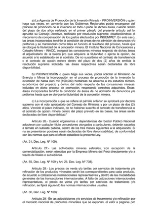 a) La Agencia de Promoción de la Inversión Privada - PROINVERSIÓN o quien
haga sus veces, en convenio con los Gobiernos Regionales podrá encargarse del
proceso de promoción de la inversión en todo o parte de dichas áreas, cuando dentro
del plazo de dos años señalado en el primer párrafo del presente artículo así lo
apruebe su Consejo Directivo, ratificado por resolución suprema; estableciéndose el
mecanismo de compensación de los gastos efectuados por INGEMMET. En este caso,
las áreas incorporadas tendrán la condición de áreas de no admisión de denuncios y/o
petitorios y se mantendrán como tales en función al resultado del proceso, hasta que
se otorgue la titularidad de la concesión minera. El Instituto Nacional de Concesiones y
Catastro Minero - INACC, otorgará las concesiones mineras respecto de dichas áreas
al adjudicatario de la buena pro que adquiera la titularidad o ejerza la opción, de
acuerdo a lo establecido en el contrato. De no suscribirse el contrato de transferencia
o el contrato de opción minera dentro del plazo de dos (2) años de emitida la
resolución suprema indicada, las áreas respectivas serán declaradas de libre
disponibilidad.
b) PROINVERSIÓN o quien haga sus veces, podrá solicitar al Ministerio de
Energía y Minas la incorporación en el proceso de promoción de la inversión la
extensión de hasta cien mil (100,000) hectáreas de acuerdo a los estudios técnico-
económicos del proyecto y dentro del radio respecto de las concesiones mineras
incluidas en dicho proceso de promoción, respetando derechos adquiridos. Estas
áreas incorporadas tendrán la condición de áreas de no admisión de denuncios y/o
petitorios hasta que se otorgue la titularidad de la concesión minera.
c) La incorporación a que se refiere el párrafo anterior se aprobará por decreto
supremo con el voto aprobatorio del Consejo de Ministros y por un plazo de dos (2)
años. Vencido el plazo indicado, de no haberse suscrito el contrato de transferencia o
el contrato de opción minera dentro del plazo previsto en las bases, las áreas serán
declaradas de libre disponibilidad."
Artículo 26.- Cuando organismos o dependencias del Sector Público Nacional
adquieran por cualquier título concesiones otorgadas a particulares, deberán sacarlas
a remate en subasta pública, dentro de los tres meses siguientes a la adquisición. Si
no se presentaran postores serán declaradas de libre denunciabilidad, de conformidad
con las normas que para el efecto establece la presente Ley.
(Art. 31, Dec. Leg. Nº 109).
Artículo 27.- Las actividades mineras estatales, con excepción de la
comercialización, serán ejercidas por la Empresa Minera del Perú directamente y/o a
través de filiales o subsidiarias.
(Art. 59, Dec. Leg. Nº 109 y Art. 26, Dec. Leg. Nº 708).
Artículo 28.- Los precios de venta y/o tarifas por servicios de tratamiento y/o
refinación de los productos minerales serán los correspondientes para cada producto,
de acuerdo a cotizaciones internacionales representativas y dentro de las modalidades
generales de las transacciones internacionales. A falta de cotizaciones internacionales
representativas, el precio de venta y/o tarifas por servicios de tratamiento y/o
refinación, se fijará siguiendo las normas internacionales usuales.
(Art. 36, Dec. Leg. Nº 109).
Artículo 29.- En las adquisiciones y/o servicios de tratamiento y/o refinación por
el mercado nacional de productos minerales que se exportan, el valor a pagarse por
 