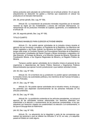 dichos productos será calculado de conformidad con el artículo anterior. En el caso de
adquisiciones se deducirán los gastos y mermas que ocasionaría el colocar los
productos en el mercado internacional.
(Art. 38, primer párrafo, Dec. Leg. Nº 109).
Artículo 30.- La importación de productos minerales requeridos por el mercado
nacional se regirá por las modalidades y precios del mercado internacional. La
reexportación de los productos minerales se sujetará, igualmente, a lo establecido en
el artículo 28.
(Art. 38, segundo párrafo, Dec. Leg. Nº 109).
TITULO CUARTO
PERSONAS INHABILES PARA EJERCER ACTIVIDAD MINERA
Artículo 31.- No podrán ejercer actividades de la industria minera durante el
ejercicio de sus funciones o empleos, el Presidente de la República, los Miembros del
Poder Legislativo y del Poder Judicial, los Ministros de Estado y los funcionarios que
tengan este rango, el Contralor General, los Procuradores Generales de la República y
los funcionarios y empleados del Sector Energía y Minas nombrados o asignados a la
Alta Dirección, al Consejo de Minería, a la Dirección General de Minería, Dirección de
Fiscalización Minera, a los Organos Regionales de Minería y al Registro Público de
Minería.
Tampoco podrán ejercer actividades de la industria minera el personal de los
organismos o dependencias del Sector Público Nacional y Organismos Públicos
Descentralizados que ejerzan función jurisdiccional o que realicen actividad minera.
(Art. 60, Dec. Leg. Nº 109).
Artículo 32.- En el territorio de su jurisdicción no podrán ejercer actividades de
la industria minera, las autoridades políticas y los miembros de las Fuerzas Armadas y
Fuerzas Policiales.
(Art. 61, Dec. Leg. Nº 109).
Artículo 33.- No podrán ejercer actividades de la industria minera, el cónyuge y
los parientes que dependan económicamente de las personas indicadas en los
artículos anteriores.
(Art. 62, Dec. Leg. Nº 109).
Artículo 34.- La prohibición contenida en los artículos precedentes, no incluye el
ejercicio de las actividades mineras relacionadas con derechos obtenidos con
anterioridad a la elección o nombramiento de las personas comprendidas, ni los que
adquieran por herencia o legado con posterioridad a la elección o al nombramiento, ni
los que el cónyuge lleve al matrimonio.
(Art. 63, Dec. Leg. Nº 109).
Artículo 35.- La adquisición de la integridad o parte de las concesiones que
realicen las personas a que se refieren los Artículos 31 al 33, es nula, y lo adquirido
pasará al Estado sin costo alguno.
 