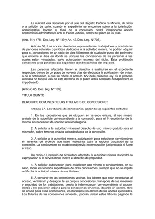 La nulidad será declarada por el Jefe del Registro Público de Minería, de oficio
o a petición de parte, cuando el expediente se encuentre sujeto a la jurisdicción
administrativa. Inscrito el título de la concesión, podrá interponerse acción
contencioso-administrativo ante el Poder Judicial, dentro del plazo de 30 días.
(Arts. 64 y 178, Dec. Leg. Nº 109 y Art. 43, Dec. Leg. Nº 708).
Artículo 36.- Los socios, directores, representantes, trabajadores y contratistas
de personas naturales o jurídicas dedicadas a la actividad minera, no podrán adquirir
para sí, concesiones en un radio de diez kilómetros de cualquier punto del perímetro
que encierre el área en donde se ubiquen las concesiones de las personas a las
cuales están vinculadas, salvo autorización expresa del titular. Esta prohibición
comprende a los parientes que dependan económicamente del impedido.
Las personas afectadas tienen el derecho a sustituirse en el expediente
respectivo, dentro de un plazo de noventa días de efectuada la publicación del aviso,
o de la notificación, a que se refiere el Artículo 122 de la presente Ley. Si la persona
afectada no hiciese uso de este derecho en el plazo antes señalado desaparecerá el
impedimento.
(Artículo 65, Dec. Leg. Nº 109).
TITULO QUINTO
DERECHOS COMUNES DE LOS TITULARES DE CONCESIONES
Artículo 37.- Los titulares de concesiones, gozan de los siguientes atributos:
1. En las concesiones que se otorguen en terrenos eriazos, al uso minero
gratuito de la superficie correspondiente a la concesión, para el fin económico de la
misma, sin necesidad de solicitud adicional alguna.
2. A solicitar a la autoridad minera el derecho de uso minero gratuito para el
mismo fin, sobre terrenos eriazos ubicados fuera de la concesión.
3. A solicitar a la autoridad minera, autorización para establecer servidumbres
en terrenos de terceros que sean necesarios para la racional utilización de la
concesión. La servidumbre se establecerá previa indemnización justipreciada si fuere
el caso.
De oficio o a petición del propietario afectado, la autoridad minera dispondrá la
expropiación si la servidumbre enerva el derecho de propiedad.
4. A solicitar autorización para establecer uso minero o servidumbres, en su
caso, sobre los terrenos superficiales de otras concesiones, siempre que no se impida
o dificulte la actividad minera de sus titulares.
5. A construir en las concesiones vecinas, las labores que sean necesarias al
acceso, ventilación y desagüe de su propias concesiones, transporte de los minerales
y seguridad de los trabajadores, previa la indemnización correspondiente si causan
daños y sin gravamen alguno para la concesiones sirvientes, dejando en cancha, libre
de costos para estas concesiones, los minerales resultantes de las labores ejecutadas.
Los titulares de las concesiones sirvientes, podrán utilizar estas labores pagando la
 