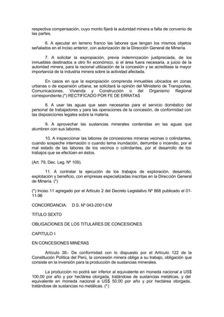 respectiva compensación, cuyo monto fijará la autoridad minera a falta de convenio de
las partes.
6. A ejecutar en terreno franco las labores que tengan los mismos objetos
señalados en el inciso anterior, con autorización de la Dirección General de Minería.
7. A solicitar la expropiación, previa indemnización justipreciada, de los
inmuebles destinados a otro fin económico, si el área fuera necesaria, a juicio de la
autoridad minera, para la racional utilización de la concesión y se acreditase la mayor
importancia de la industria minera sobre la actividad afectada.
En casos en que la expropiación comprenda inmuebles ubicados en zonas
urbanas o de expansión urbana, se solicitará la opinión del Ministerio de Transportes,
Comunicaciones, Vivienda y Construcción o del Organismo Regional
correspondiente.(*) RECTIFICADO POR FE DE ERRATAS
8. A usar las aguas que sean necesarias para el servicio doméstico del
personal de trabajadores y para las operaciones de la concesión, de conformidad con
las disposiciones legales sobre la materia.
9. A aprovechar las sustancias minerales contenidas en las aguas que
alumbren con sus labores.
10. A inspeccionar las labores de concesiones mineras vecinas o colindantes,
cuando sospeche internación o cuando tema inundación, derrumbe o incendio, por el
mal estado de las labores de los vecinos o colindantes, por el desarrollo de los
trabajos que se efectúen en éstos.
(Art. 79, Dec. Leg. Nº 109).
11. A contratar la ejecución de los trabajos de exploración, desarrollo,
explotación y beneficio, con empresas especializadas inscritas en la Dirección General
de Minería. (*)
(*) Inciso 11 agregado por el Artículo 2 del Decreto Legislativo Nº 868 publicado el 01-
11-96
CONCORDANCIA: D.S. Nº 043-2001-EM
TITULO SEXTO
OBLIGACIONES DE LOS TITULARES DE CONCESIONES
CAPITULO I
EN CONCESIONES MINERAS
Artículo 38.- De conformidad con lo dispuesto por el Artículo 122 de la
Constitución Política del Perú, la concesión minera obliga a su trabajo, obligación que
consiste en la inversión para la producción de sustancias minerales.
La producción no podrá ser inferior al equivalente en moneda nacional a US$
100.00 por año y por hectárea otorgada, tratándose de sustancias metálicas, y del
equivalente en moneda nacional a US$ 50.00 por año y por hectárea otorgada,
tratándose de sustancias no metálicas. (*)
 
