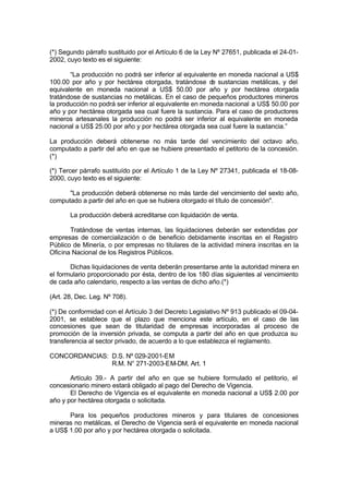 (*) Segundo párrafo sustituido por el Artículo 6 de la Ley Nº 27651, publicada el 24-01-
2002, cuyo texto es el siguiente:
“La producción no podrá ser inferior al equivalente en moneda nacional a US$
100.00 por año y por hectárea otorgada, tratándose de sustancias metálicas, y del
equivalente en moneda nacional a US$ 50.00 por año y por hectárea otorgada
tratándose de sustancias no metálicas. En el caso de pequeños productores mineros
la producción no podrá ser inferior al equivalente en moneda nacional a US$ 50.00 por
año y por hectárea otorgada sea cual fuere la sustancia. Para el caso de productores
mineros artesanales la producción no podrá ser inferior al equivalente en moneda
nacional a US$ 25.00 por año y por hectárea otorgada sea cual fuere la sustancia.”
La producción deberá obtenerse no más tarde del vencimiento del octavo año,
computado a partir del año en que se hubiere presentado el petitorio de la concesión.
(*)
(*) Tercer párrafo sustituído por el Artículo 1 de la Ley Nº 27341, publicada el 18-08-
2000, cuyo texto es el siguiente:
"La producción deberá obtenerse no más tarde del vencimiento del sexto año,
computado a partir del año en que se hubiera otorgado el título de concesión".
La producción deberá acreditarse con liquidación de venta.
Tratándose de ventas internas, las liquidaciones deberán ser extendidas por
empresas de comercialización o de beneficio debidamente inscritas en el Registro
Público de Minería, o por empresas no titulares de la actividad minera inscritas en la
Oficina Nacional de los Registros Públicos.
Dichas liquidaciones de venta deberán presentarse ante la autoridad minera en
el formulario proporcionado por ésta, dentro de los 180 días siguientes al vencimiento
de cada año calendario, respecto a las ventas de dicho año.(*)
(Art. 28, Dec. Leg. Nº 708).
(*) De conformidad con el Artículo 3 del Decreto Legislativo Nº 913 publicado el 09-04-
2001, se establece que el plazo que menciona este artículo, en el caso de las
concesiones que sean de titularidad de empresas incorporadas al proceso de
promoción de la inversión privada, se computa a partir del año en que produzca su
transferencia al sector privado, de acuerdo a lo que establezca el reglamento.
CONCORDANCIAS: D.S. Nº 029-2001-EM
R.M. N° 271-2003-EM-DM, Art. 1
Artículo 39.- A partir del año en que se hubiere formulado el petitorio, el
concesionario minero estará obligado al pago del Derecho de Vigencia.
El Derecho de Vigencia es el equivalente en moneda nacional a US$ 2.00 por
año y por hectárea otorgada o solicitada.
Para los pequeños productores mineros y para titulares de concesiones
mineras no metálicas, el Derecho de Vigencia será el equivalente en moneda nacional
a US$ 1.00 por año y por hectárea otorgada o solicitada.
 