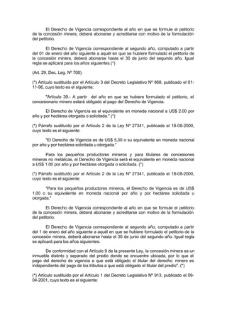 El Derecho de Vigencia correspondiente al año en que se formule el petitorio
de la concesión minera, deberá abonarse y acreditarse con motivo de la formulación
del petitorio.
El Derecho de Vigencia correspondiente al segundo año, computado a partir
del 01 de enero del año siguiente a aquél en que se hubiere formulado el petitorio de
la concesión minera, deberá abonarse hasta el 30 de junio del segundo año. Igual
regla se aplicará para los años siguientes.(*)
(Art. 29, Dec. Leg. Nº 708).
(*) Artículo sustituido por el Artículo 3 del Decreto Legislativo Nº 868, publicado el 01-
11-96, cuyo texto es el siguiente:
"Artículo 39.- A partir del año en que se hubiere formulado el petitorio, el
concesionario minero estará obligado al pago del Derecho de Vigencia.
El Derecho de Vigencia es el equivalente en moneda nacional a US$ 2.00 por
año y por hectárea otorgada o solicitada." (*)
(*) Párrafo sustituído por el Artículo 2 de la Ley Nº 27341, publicada el 18-08-2000,
cuyo texto es el siguiente:
"El Derecho de Vigencia es de US$ 5,00 o su equivalente en moneda nacional
por año y por hectárea solicitada u otorgada."
Para los pequeños productores mineros y para titulares de concesiones
mineras no metálicas, el Derecho de Vigencia será el equivalente en moneda nacional
a US$ 1.00 por año y por hectárea otorgada o solicitada. (*)
(*) Párrafo sustituído por el Artículo 2 de la Ley Nº 27341, publicada el 18-08-2000,
cuyo texto es el siguiente:
"Para los pequeños productores mineros, el Derecho de Vigencia es de US$
1,00 o su equivalente en moneda nacional por año y por hectárea solicitada u
otorgada."
El Derecho de Vigencia correspondiente al año en que se formule el petitorio
de la concesión minera, deberá abonarse y acreditarse con motivo de la formulación
del petitorio.
El Derecho de Vigencia correspondiente al segundo año, computado a partir
del 1 de enero del año siguiente a aquél en que se hubiere formulado el petitorio de la
concesión minera, deberá abonarse hasta el 30 de junio del segundo año. Igual regla
se aplicará para los años siguientes.
De conformidad con el Artículo 9 de la presente Ley, la concesión minera es un
inmueble distinto y separado del predio donde se encuentre ubicada, por lo que el
pago del derecho de vigencia a que está obligado el titular del derecho minero es
independiente del pago de los tributos a que está obligado el titular del predio". (*)
(*) Artículo sustituido por el Artículo 1 del Decreto Legislativo Nº 913, publicado el 09-
04-2001, cuyo texto es el siguiente:
 
