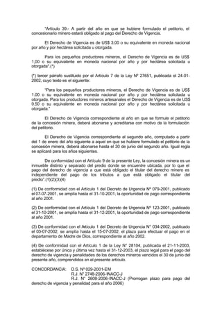 “Artículo 39.- A partir del año en que se hubiere formulado el petitorio, el
concesionario minero estará obligado al pago del Derecho de Vigencia.
El Derecho de Vigencia es de US$ 3,00 o su equivalente en moneda nacional
por año y por hectárea solicitada u otorgada.
Para los pequeños productores mineros, el Derecho de Vigencia es de US$
1,00 o su equivalente en moneda nacional por año y por hectárea solicitada u
otorgada".(*)
(*) tercer párrafo sustituido por el Artículo 7 de la Ley Nº 27651, publicada el 24-01-
2002, cuyo texto es el siguiente:
“Para los pequeños productores mineros, el Derecho de Vigencia es de US$
1.00 o su equivalente en moneda nacional por año y por hectárea solicitada u
otorgada. Para los productores mineros artesanales el Derecho de Vigencia es de US$
0.50 o su equivalente en moneda nacional por año y por hectárea solicitada u
otorgada.”
El Derecho de Vigencia correspondiente al año en que se formule el petitorio
de la concesión minera, deberá abonarse y acreditarse con motivo de la formulación
del petitorio.
El Derecho de Vigencia correspondiente al segundo año, computado a partir
del 1 de enero del año siguiente a aquel en que se hubiere formulado el petitorio de la
concesión minera, deberá abonarse hasta el 30 de junio del segundo año. Igual regla
se aplicará para los años siguientes.
De conformidad con el Artículo 9 de la presente Ley, la concesión minera es un
inmueble distinto y separado del predio donde se encuentre ubicada, por lo que el
pago del derecho de vigencia a que está obligado el titular del derecho minero es
independiente del pago de los tributos a que está obligado el titular del
predio”.(1)(2)(3)(4)
(1) De conformidad con el Artículo 1 del Decreto de Urgencia Nº 079-2001, publicado
el 07-07-2001, se amplía hasta el 31-10-2001, la oportunidad de pago correspondiente
al año 2001.
(2) De conformidad con el Artículo 1 del Decreto de Urgencia Nº 123-2001, publicado
el 31-10-2001, se amplía hasta el 31-12-2001, la oportunidad de pago correspondiente
al año 2001.
(3) De conformidad con el Artículo 1 del Decreto de Urgencia N° 034-2002, publicado
el 03-07-2002, se amplía hasta el 15-07-2002, el plazo para efectuar el pago en el
departamento de Madre de Dios, correspondiente al año 2002.
(4) De conformidad con el Artículo 1 de la Ley N° 28104, publicada el 21-11-2003,
establécese por única y última vez hasta el 31-12-2003, el plazo legal para el pago del
derecho de vigencia y penalidades de los derechos mineros vencidos el 30 de junio del
presente año, comprendidos en el presente artículo.
CONCORDANCIA: D.S. Nº 029-2001-EM
R.J. N° 2748-2006-INACC-J
R.J. N° 2608-2006-INACC-J (Prorrogan plazo para pago del
derecho de vigencia y penalidad para el año 2006)
 
